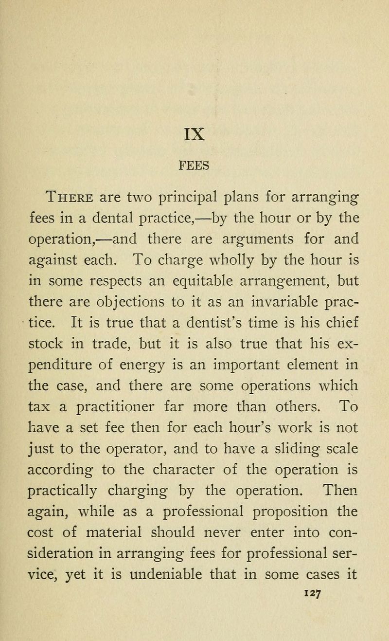 IX FEES There are two principal plans for arranging fees in a dental practice,—by the hour or by the operation,—and there are arguments for and against each. To charge wholly by the hour is in some respects an equitable arrangement, but there are objections to it as an invariable prac- tice. It is true that a dentist's time is his chief stock in trade, but it is also true that his ex- penditure of energy is an important element in the case, and there are some operations which tax a practitioner far more than others. To have a set fee then for each hour's work is not just to the operator, and to have a sliding scale according to the character of the operation is practically charging by the operation. Then again, while as a professional proposition the cost of material should never enter into con- sideration in arranging fees for professional ser- vice, yet it is undeniable that in some cases it