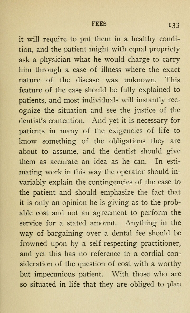 it will require to put them in a healthy condi- tion, and the patient might with equal propriety ask a physician what he would charge to carry him through a case of illness where the exact nature of the disease was unknown. This feature of the case should be fully explained to patients, and most individuals will instantly rec- ognize the situation and see the justice of the dentist's contention. And yet it is necessary for patients in many of the exigencies of life to know something of the obligations they are about to assume, and the dentist should give them as accurate an idea as he can. In esti- mating work in this way the operator should in- variably explain the contingencies of the case to the patient and should emphasize the fact that it is only an opinion he is giving as to the prob- able cost and not an agreement to perform the service for a stated amount. Anything in the way of bargaining over a dental fee should be frowned upon by a self-respecting practitioner, and yet this has no reference to a cordial con- sideration of the question of cost with a worthy but impecunious patient. With those who are so situated in life that they are obliged to plan