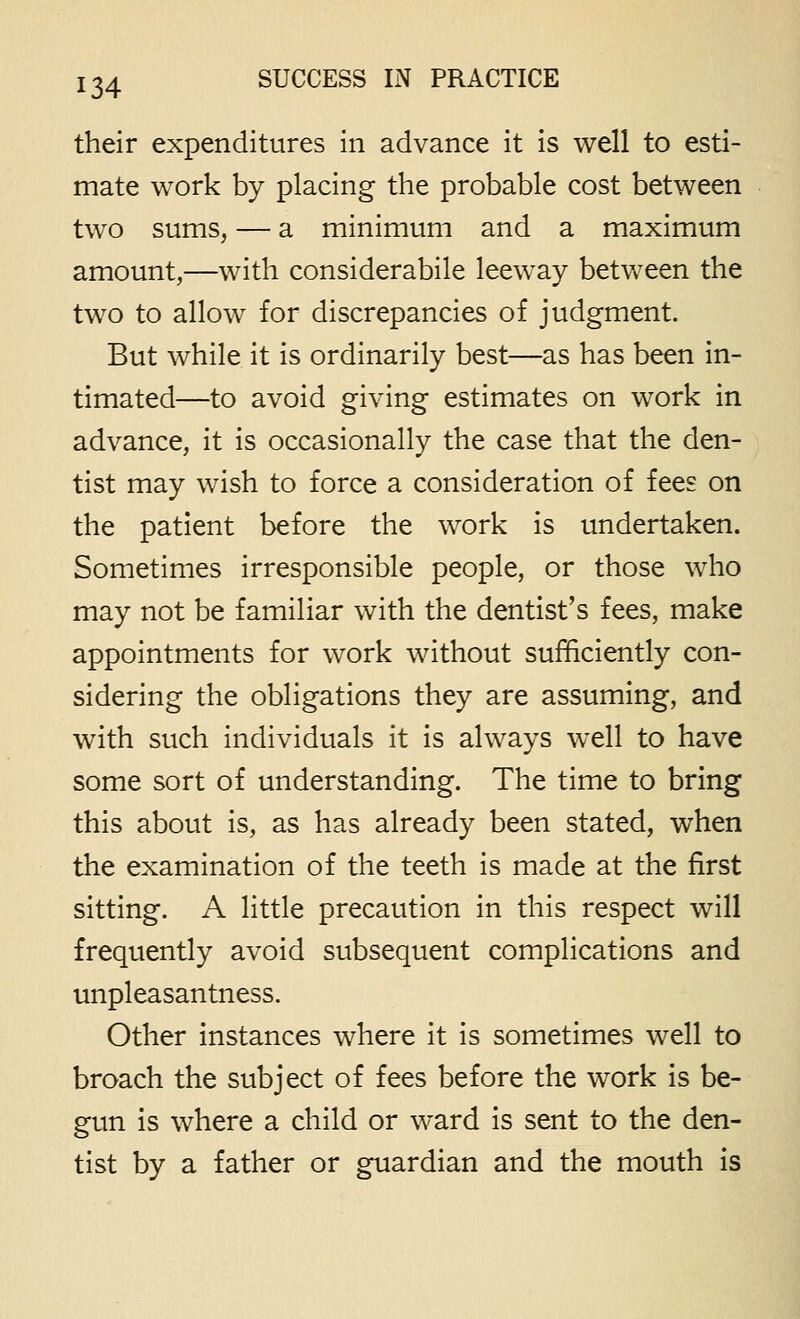 their expenditures in advance it is well to esti- mate work by placing the probable cost between two sums, — a minimum and a maximum amount,—with considerabile leeway betvv^een the two to allow for discrepancies of judgment. But while it is ordinarily best—as has been in- timated—to avoid giving estimates on work in advance, it is occasionally the case that the den- tist may wish to force a consideration of fees on the patient before the work is undertaken. Sometimes irresponsible people, or those who may not be familiar with the dentist's fees, make appointments for work without sufficiently con- sidering the obligations they are assuming, and with such individuals it is always well to have some sort of understanding. The time to bring this about is, as has already been stated, when the examination of the teeth is made at the first sitting. A little precaution in this respect will frequently avoid subsequent complications and unpleasantness. Other instances where it is sometimes well to broach the subject of fees before the work is be- gun is where a child or ward is sent to the den- tist by a father or guardian and the mouth is