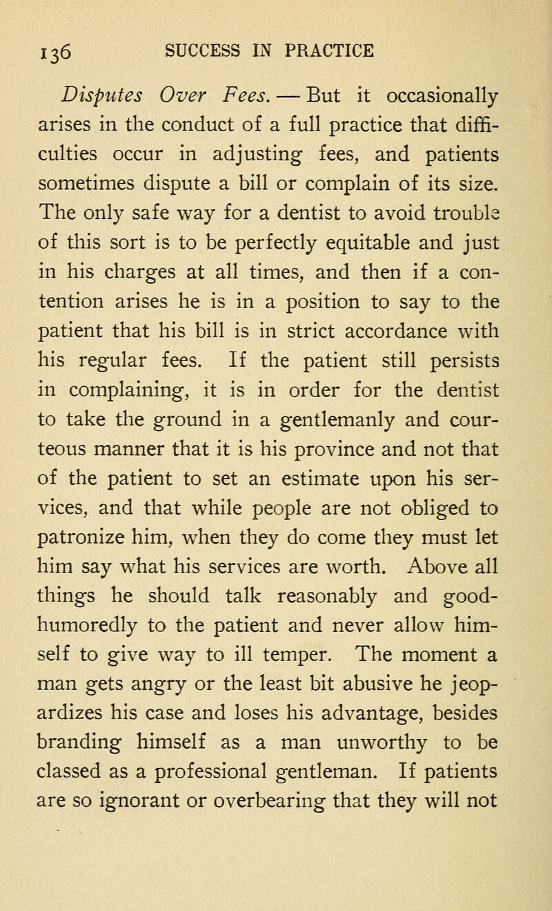 Disputes Over Fees. — But it occasionally arises in the conduct of a full practice that diffi- culties occur in adjusting fees, and patients sometimes dispute a bill or complain of its size. The only safe way for a dentist to avoid trouble of this sort is to be perfectly equitable and just in his charges at all times, and then if a con- tention arises he is in a position to say to the patient that his bill is in strict accordance with his regular fees. If the patient still persists in complaining, it is in order for the dentist to take the ground in a gentlemanly and cour- teous manner that it is his province and not that of the patient to set an estimate upon his ser- vices, and that while people are not obliged to patronize him, when they do come they must let him say what his services are worth. Above all things he should talk reasonably and good- humoredly to the patient and never allow him- self to give way to ill temper. The moment a man gets angry or the least bit abusive he jeop- ardizes his case and loses his advantage, besides branding himself as a man unworthy to be classed as a professional gentleman. If patients are so ignorant or overbearing that they will not