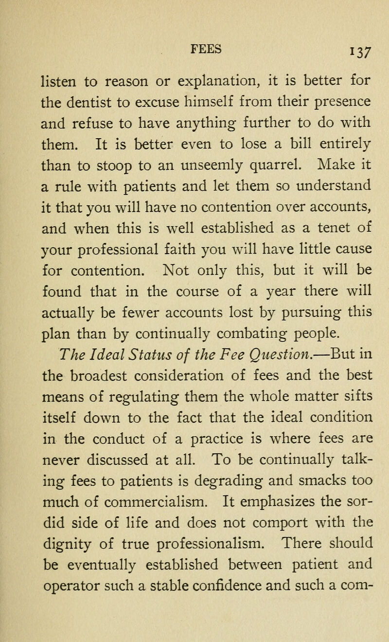 listen to reason or explanation, it is better for the dentist to excuse himself from their presence and refuse to have anything further to do with them. It is better even to lose a bill entirely than to stoop to an unseemly quarrel. Make it a rule with patients and let them so understand it that you will have no contention over accounts, and when this is well established as a tenet of your professional faith you will have little cause for contention. Not only this, but it will be found that in the course of a year there will actually be fewer accounts lost by pursuing this plan than by continually combating people. The Ideal Status of the Fee Question.—But in the broadest consideration of fees and the best means of regulating them the whole matter sifts itself down to the fact that the ideal condition in the conduct of a practice Is where fees are never discussed at all. To be continually talk- ing fees to patients is degrading and smacks too much of commercialism. It emphasizes the sor- did side of life and does not comport with the dignity of true professionalism. There should be eventually established between patient and operator such a stable confidence and such a com-