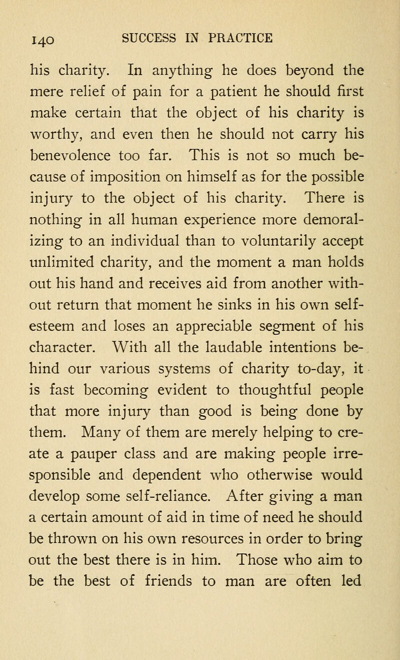 his charity. In anything he does beyond the mere relief of pain for a patient he should first make certain that the object of his charity is worthy, and even then he should not carry his benevolence too far. This is not so much be- cause of imposition on himself as for the possible injury to the object of his charity. There is nothing in all human experience more demoral- izing to an individual than to voluntarily accept unlimited charity, and the moment a man holds out his hand and receives aid from another with- out return that moment he sinks in his own self- esteem and loses an appreciable segment of his character. With all the laudable intentions be- hind our various systems of charity to-day, it is fast becoming evident to thoughtful people that more injury than good is being done by them. Many of them are merely helping to cre- ate a pauper class and are making people irre- sponsible and dependent who otherwise would develop some self-reliance. After giving a man a certain amount of aid in time of need he should be thrown on his own resources in order to bring out the best there is in him. Those who aim to be the best of friends to man are often led