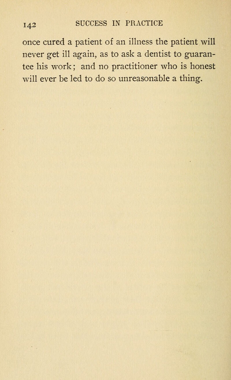 once cured a patient of an illness the patient will never get ill again, as to ask a dentist to guaran- tee his work; and no practitioner who is honest will ever be led to do so unreasonable a thing.