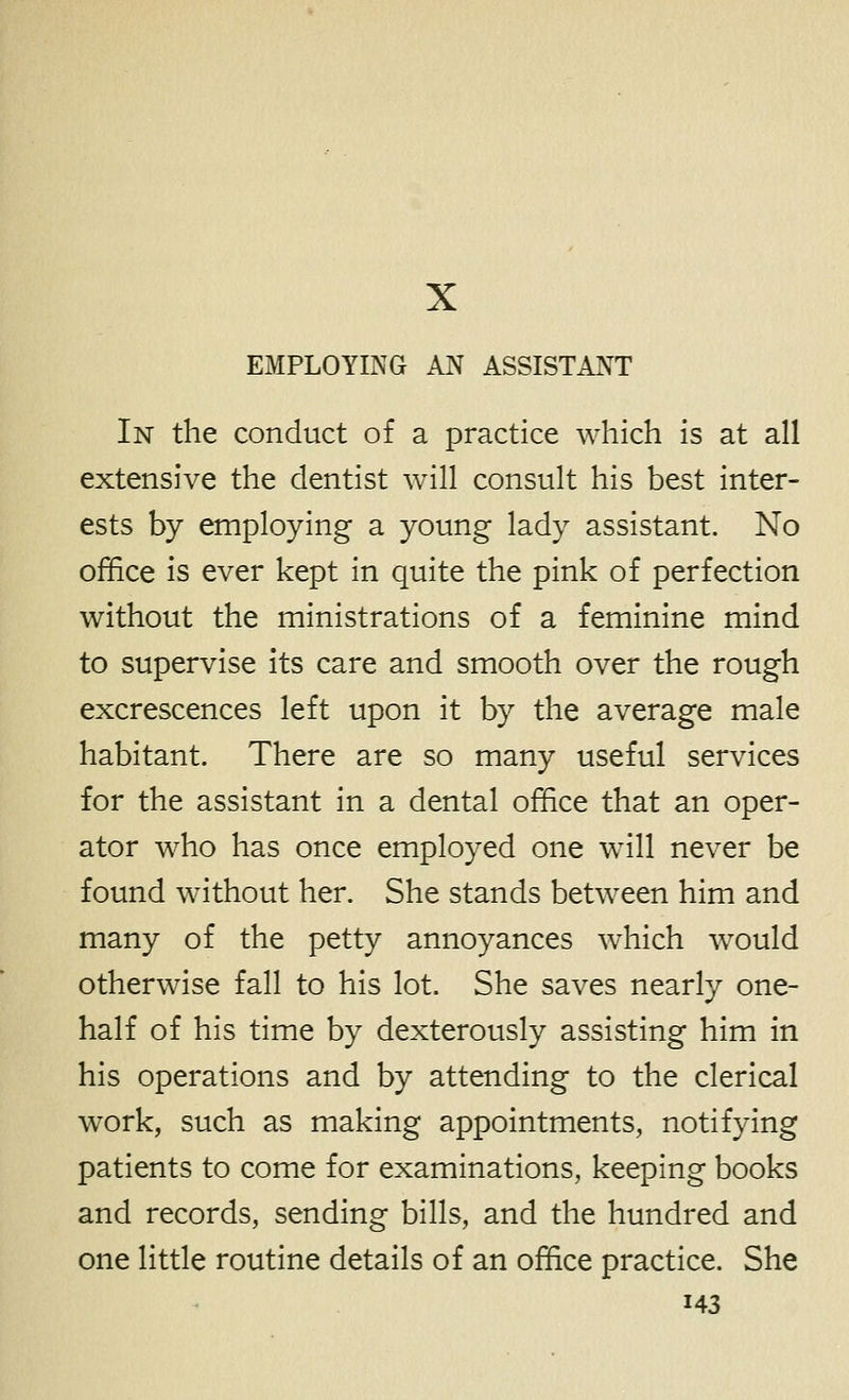 X EMPLOYING AN ASSISTANT In the conduct of a practice which is at all extensive the dentist will consult his best inter- ests by employing a young lady assistant. No office is ever kept in quite the pink of perfection without the ministrations of a feminine mind to supervise its care and smooth over the rough excrescences left upon it by the average male habitant. There are so many useful services for the assistant in a dental office that an oper- ator who has once employed one will never be found without her. She stands between him and many of the petty annoyances which would otherwise fall to his lot. She saves nearly one- half of his time by dexterously assisting him in his operations and by attending to the clerical work, such as making appointments, notifying patients to come for examinations, keeping books and records, sending bills, and the hundred and one little routine details of an office practice. She