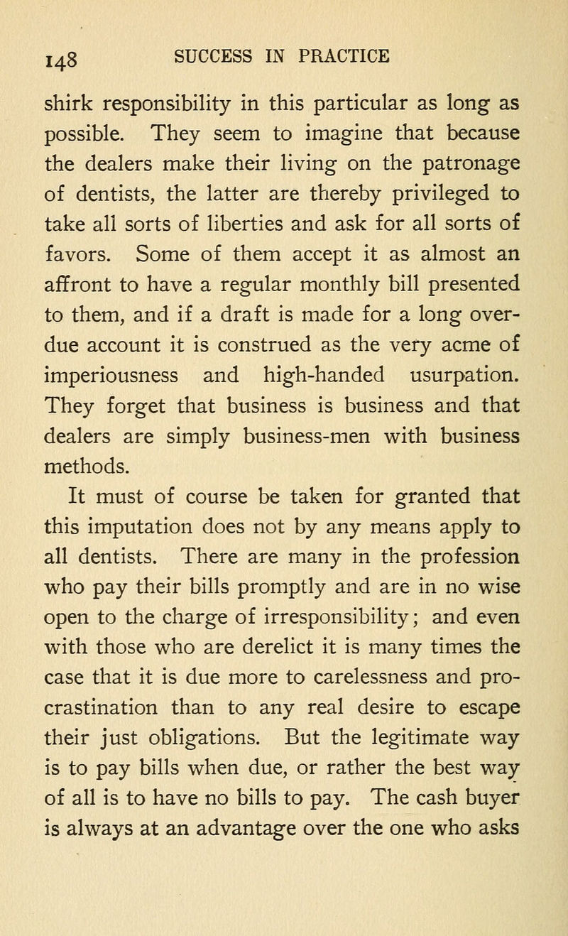 shirk responsibility in this particular as long as possible. They seem to imagine that because the dealers make their living on the patronage of dentists, the latter are thereby privileged to take all sorts of liberties and ask for all sorts of favors. Some of them accept it as almost an affront to have a regular monthly bill presented to them, and if a draft is made for a long over- due account it is construed as the very acme of imperiousness and high-handed usurpation. They forget that business is business and that dealers are simply business-men with business methods. It must of course be taken for granted that this imputation does not by any means apply to all dentists. There are many in the profession who pay their bills promptly and are in no wise open to the charge of irresponsibility; and even with those who are derelict it is many times the case that it is due more to carelessness and pro- crastination than to any real desire to escape their just obligations. But the legitimate way is to pay bills when due, or rather the best way of all is to have no bills to pay. The cash buyer is always at an advantage over the one who asks