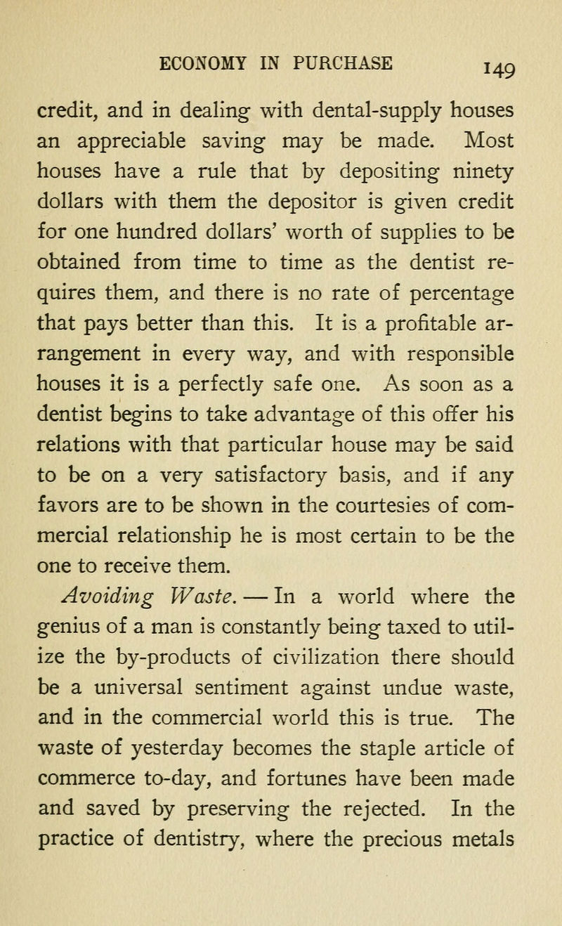 credit, and in dealing with dental-supply houses an appreciable saving may be made. Most houses have a rule that by depositing ninety dollars with them the depositor is given credit for one hundred dollars' worth of supplies to be obtained from time to time as the dentist re- quires them, and there is no rate of percentage that pays better than this. It is a profitable ar- rangement in every way, and with responsible houses it is a perfectly safe one. As soon as a dentist begins to take advantage of this offer his relations with that particular house may be said to be on a very satisfactory basis, and if any favors are to be shown in the courtesies of com- mercial relationship he is most certain to be the one to receive them. Avoiding Waste. — In a world where the genius of a man is constantly being taxed to util- ize the by-products of civilization there should be a universal sentiment against undue waste, and in the commercial world this is true. The waste of yesterday becomes the staple article of commerce to-day, and fortunes have been made and saved by preserving the rejected. In the practice of dentistry, where the precious metals