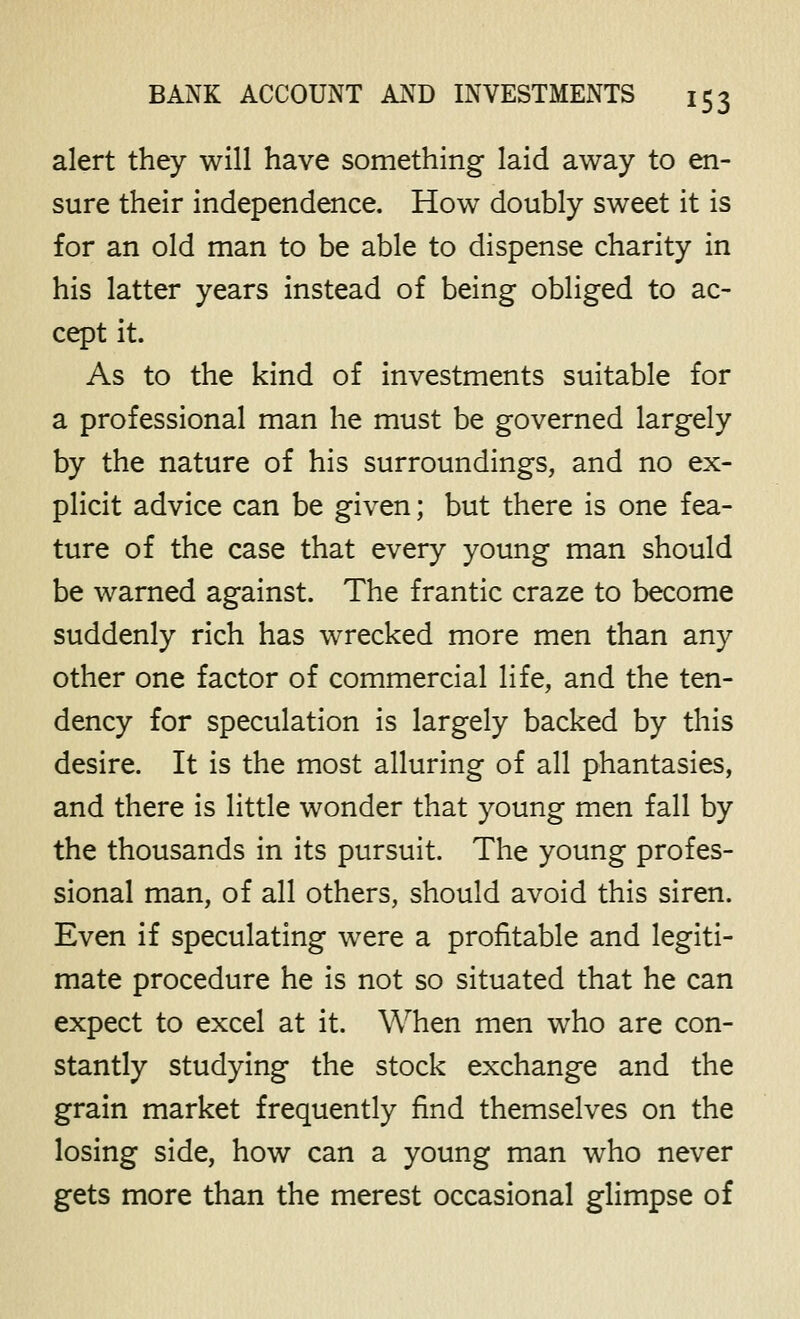 alert they will have something laid away to en- sure their independence. How doubly sweet it is for an old man to be able to dispense charity in his latter years instead of being obliged to ac- cept it. As to the kind of investments suitable for a professional man he must be governed largely by the nature of his surroundings, and no ex- plicit advice can be given; but there is one fea- ture of the case that every young man should be warned against. The frantic craze to become suddenly rich has wrecked more men than any other one factor of commercial life, and the ten- dency for speculation is largely backed by this desire. It is the most alluring of all phantasies, and there is little wonder that young men fall by the thousands in its pursuit. The young profes- sional man, of all others, should avoid this siren. Even if speculating were a profitable and legiti- mate procedure he is not so situated that he can expect to excel at it. When men who are con- stantly studying the stock exchange and the grain market frequently find themselves on the losing side, how can a young man who never gets more than the merest occasional glimpse of