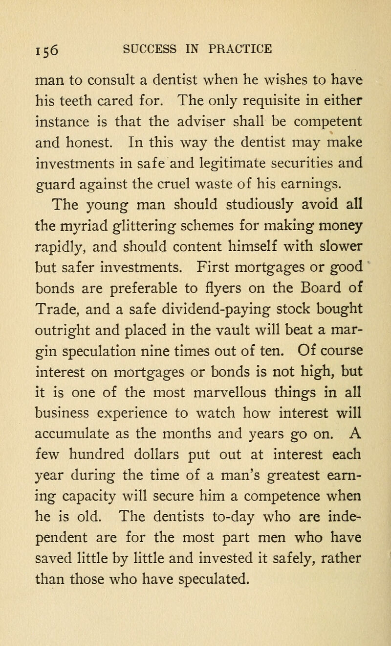 man to consult a dentist when he wishes to have his teeth cared for. The only requisite in either instance is that the adviser shall be competent and honest. In this way the dentist may make investments in safe and legitimate securities and guard against the cruel waste of his earnings. The young man should studiously avoid all the myriad glittering schemes for making money rapidly, and should content himself with slower but safer investments. First mortgages or good bonds are preferable to flyers on the Board of Trade, and a safe dividend-paying stock bought outright and placed in the vault will beat a mar- gin speculation nine times out of ten. Of course interest on mortgages or bonds is not high, but it is one of the most marvellous things in all business experience to watch how interest will accumulate as the months and years go on. A few hundred dollars put out at interest each year during the time of a man's greatest earn- ing capacity will secure him a competence when he is old. The dentists to-day who are inde- pendent are for the most part men who have saved little by little and invested it safely, rather than those who have speculated.