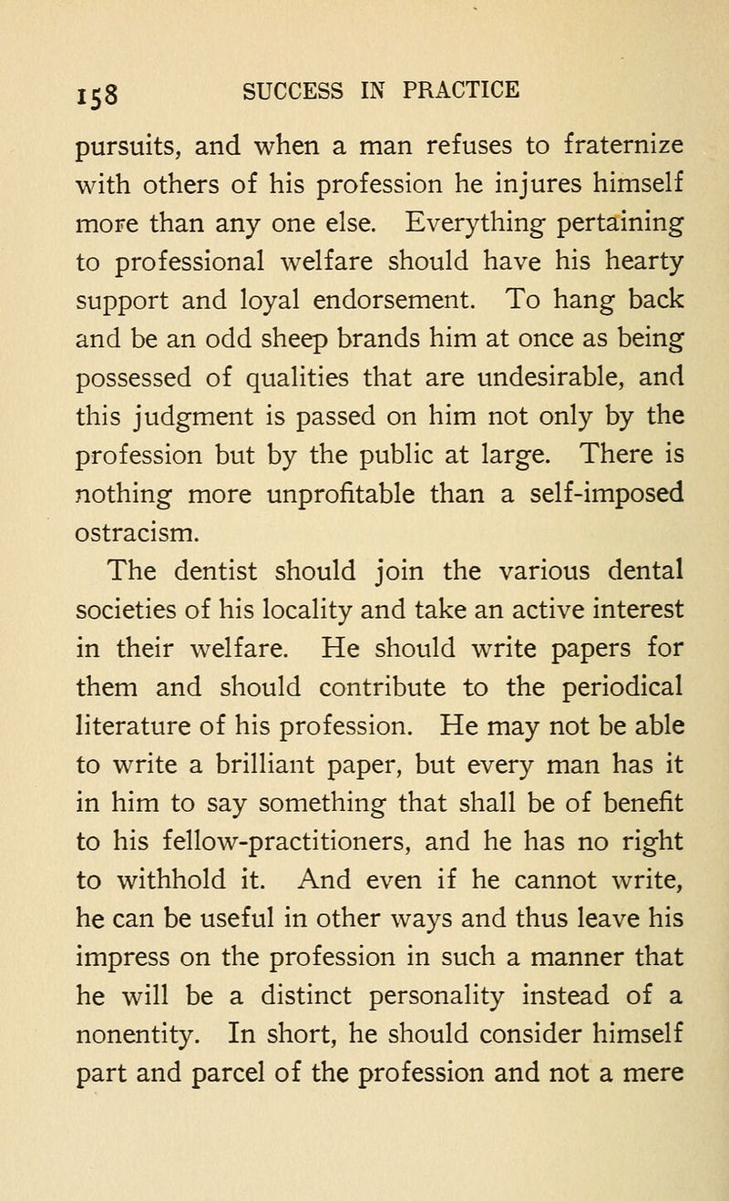 pursuits, and when a man refuses to fraternize with others of his profession he injures himself more than any one else. Everything pertaining to professional welfare should have his hearty support and loyal endorsement. To hang back and be an odd sheep brands him at once as being possessed of qualities that are undesirable, and this judgment is passed on him not only by the profession but by the public at large. There is nothing more unprofitable than a self-imposed ostracism. The dentist should join the various dental societies of his locality and take an active interest in their welfare. He should write papers for them and should contribute to the periodical literature of his profession. He may not be able to write a brilliant paper, but every man has it in him to say something that shall be of benefit to his fellow-practitioners, and he has no right to withhold it. And even if he cannot write, he can be useful in other ways and thus leave his impress on the profession in such a manner that he will be a distinct personality instead of a nonentity. In short, he should consider himself part and parcel of the profession and not a mere