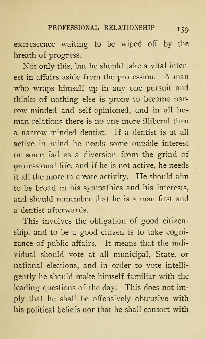 excrescence waiting to be wiped off by the breath of progress. Not only this, but he should take a vital inter- est in affairs aside from the profession. A man who wraps himself up in any one pursuit and thinks of nothing else is prone to become nar- row-minded and self-opinioned, and in all hu- man relations there is no one more illiberal than a narrow-minded dentist. If a dentist is at all active in mind he needs some outside interest or some fad as a diversion from the grind of professional life, and if he is not active, he needs it all the more to create activity. He should aim to be broad in his sympathies and his interests, and should remember that he is a man first and a dentist afterwards. This involves the obligation of good citizen- ship, and to be a good citizen is to take cogni- zance of public affairs. It means that the indi- vidual should vote at all municipal. State, or national elections, and in order to vote intelli- gently he should make himself familiar with the leading questions of the day. This does not im- ply that he shall be offensively obtrusive with his political beliefs nor that he shall consort with