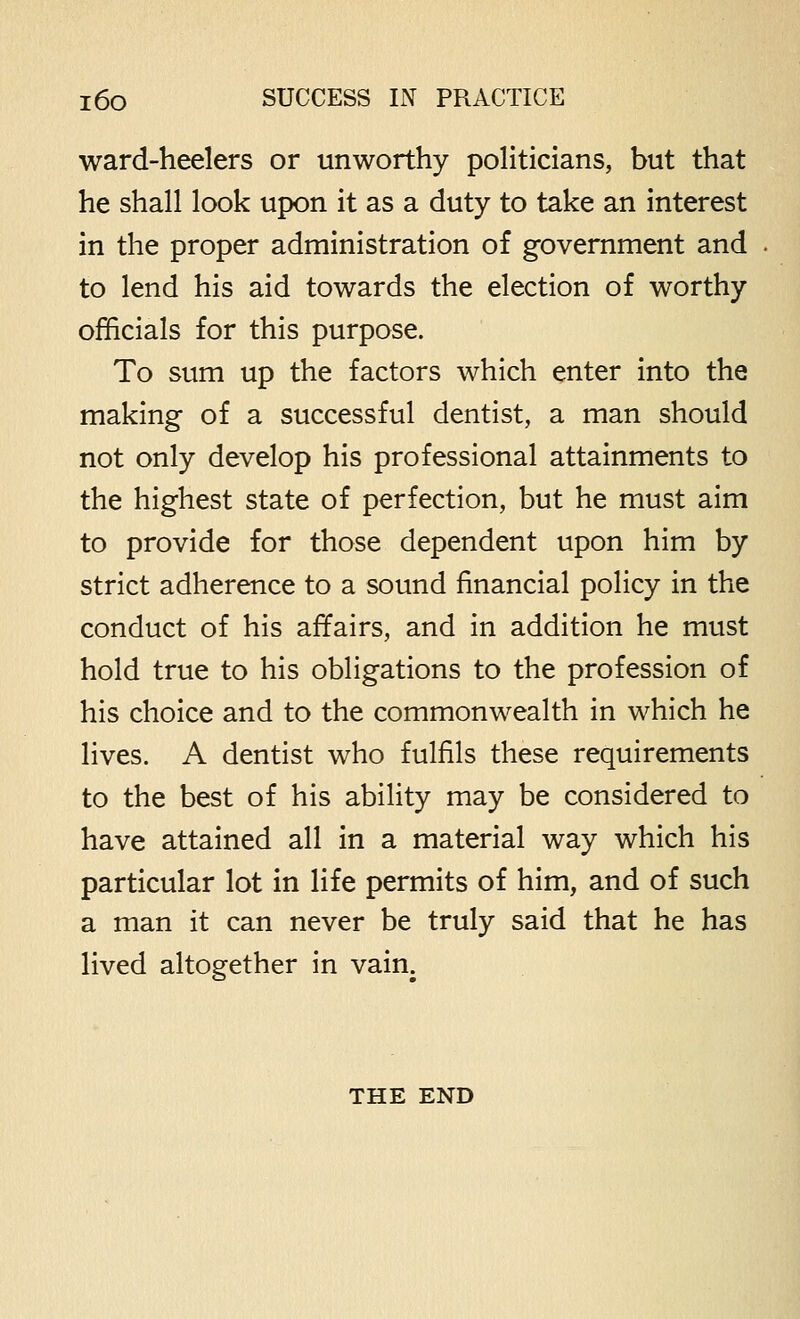 ward-heelers or unworthy politicians, but that he shall look upon it as a duty to take an interest in the proper administration of government and to lend his aid towards the election of worthy officials for this purpose. To sum up the factors which enter into the making of a successful dentist, a man should not only develop his professional attainments to the highest state of perfection, but he must aim to provide for those dependent upon him by strict adherence to a sound financial policy in the conduct of his affairs, and in addition he must hold true to his obligations to the profession of his choice and to the commonwealth in which he lives. A dentist who fulfils these requirements to the best of his ability may be considered to have attained all in a material way which his particular lot in life permits of him, and of such a man it can never be truly said that he has lived altogether in vain. THE END