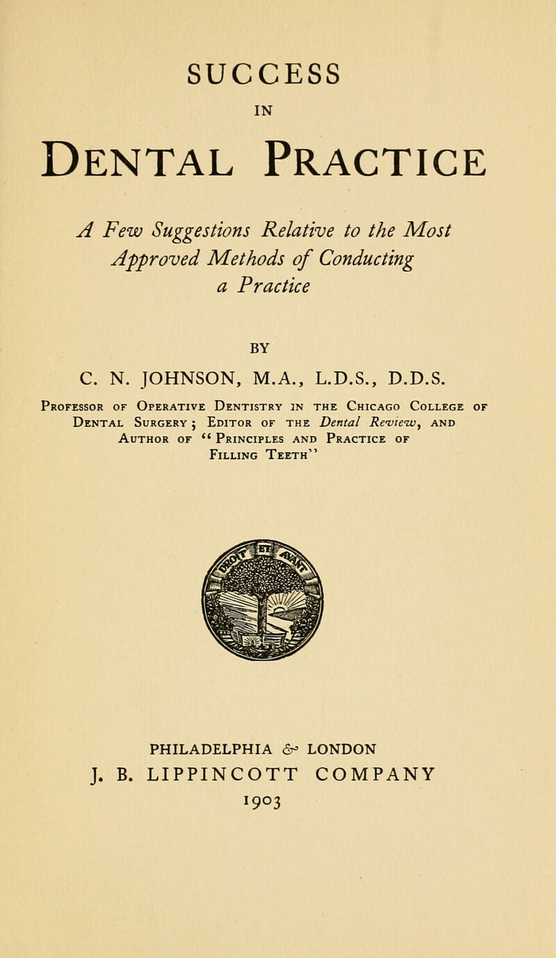 IN Dental Practice A Few Suggestions Relative to the Most Approved Methods of Conducting a Practice BY C. N. JOHNSON, M.A., L.D.S., D.D.S. Professor of Operative Dentistry in the Chicago College or Dental Surgery ; Editor of the Dental Re-vieiv, and Author of  Principles and Practice of Filling Teeth PHILADELPHIA &= LONDON J. B. LIPPINCOTT COMPANY 1903