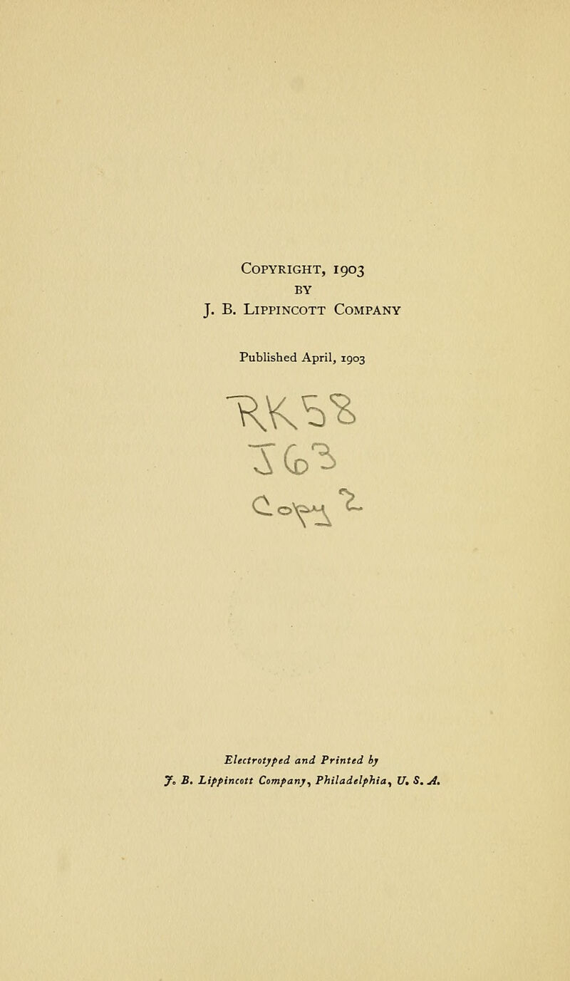 Copyright, 1903 BY J, B. LippiNcoTT Company Published April, 1903 Electrotyped and Printed by 7. B. Lippincott Company, Philadelphia, V, S. A.