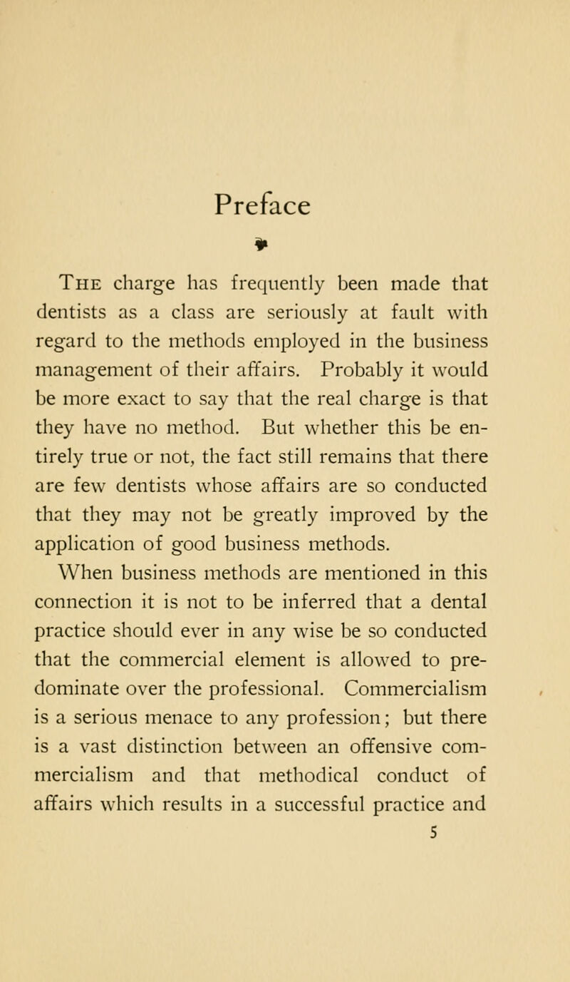 Preface The charge has frequently been made that dentists as a class are seriously at fault with regard to the methods employed in the business management of their affairs. Probably it would be more exact to say that the real charge is that they have no method. But whether this be en- tirely true or not, the fact still remains that there are few dentists whose affairs are so conducted that they may not be greatly improved by the application of good business methods. When business methods are mentioned in this connection it is not to be inferred that a dental practice should ever in any wise be so conducted that the commercial element is allowed to pre- dominate over the professional. Commercialism is a serious menace to any profession; but there is a vast distinction between an offensive com- mercialism and that methodical conduct of affairs which results in a successful practice and