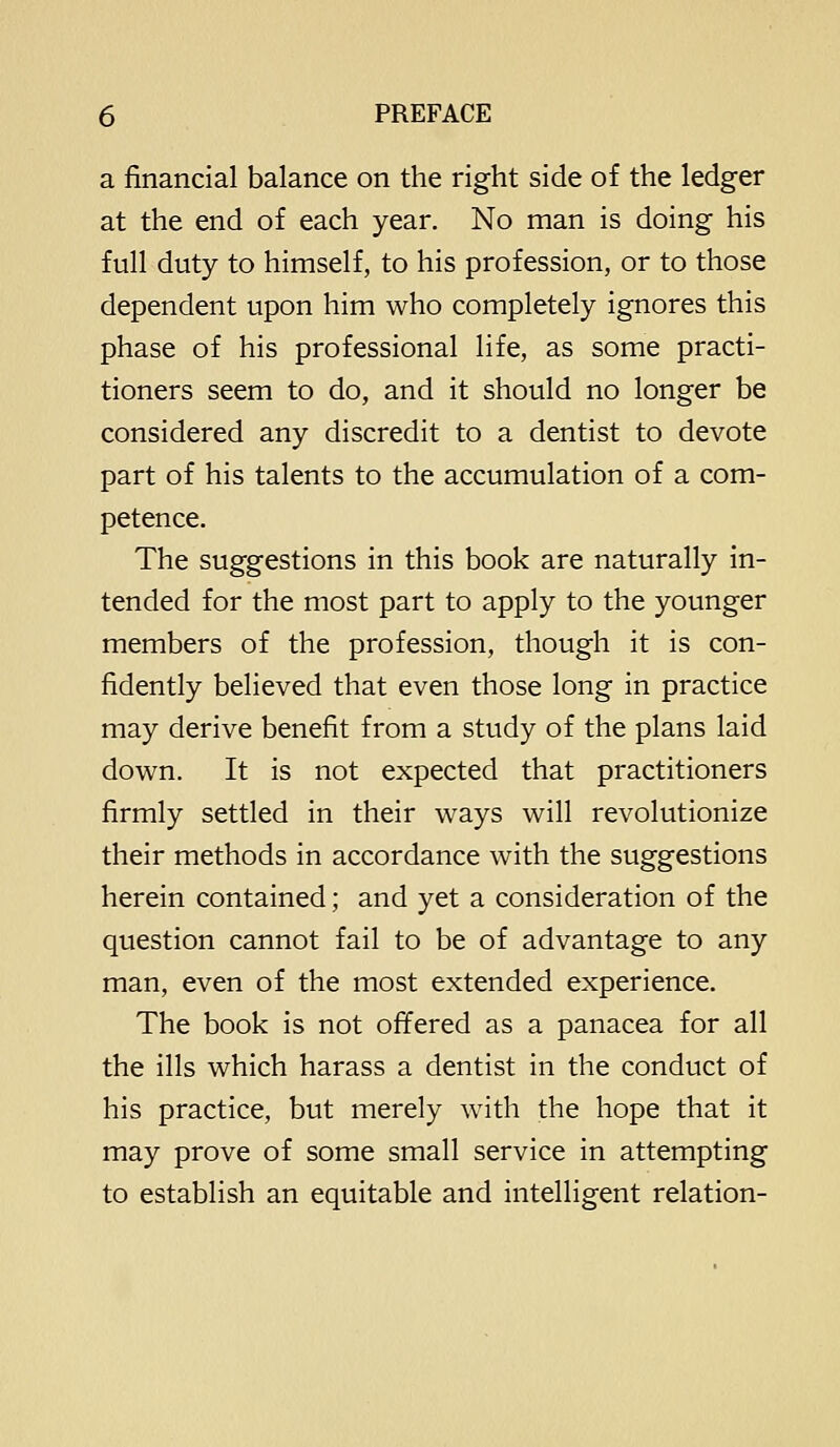 a financial balance on the right side of the ledger at the end of each year. No man is doing his full duty to himself, to his profession, or to those dependent upon him who completely ignores this phase of his professional life, as some practi- tioners seem to do, and it should no longer be considered any discredit to a dentist to devote part of his talents to the accumulation of a com- petence. The suggestions in this book are naturally in- tended for the most part to apply to the younger members of the profession, though it is con- fidently believed that even those long in practice may derive benefit from a study of the plans laid down. It is not expected that practitioners firmly settled in their ways will revolutionize their methods in accordance with the suggestions herein contained; and yet a consideration of the question cannot fail to be of advantage to any man, even of the most extended experience. The book is not offered as a panacea for all the ills which harass a dentist in the conduct of his practice, but merely with the hope that it may prove of some small service in attempting to establish an equitable and intelligent relation-