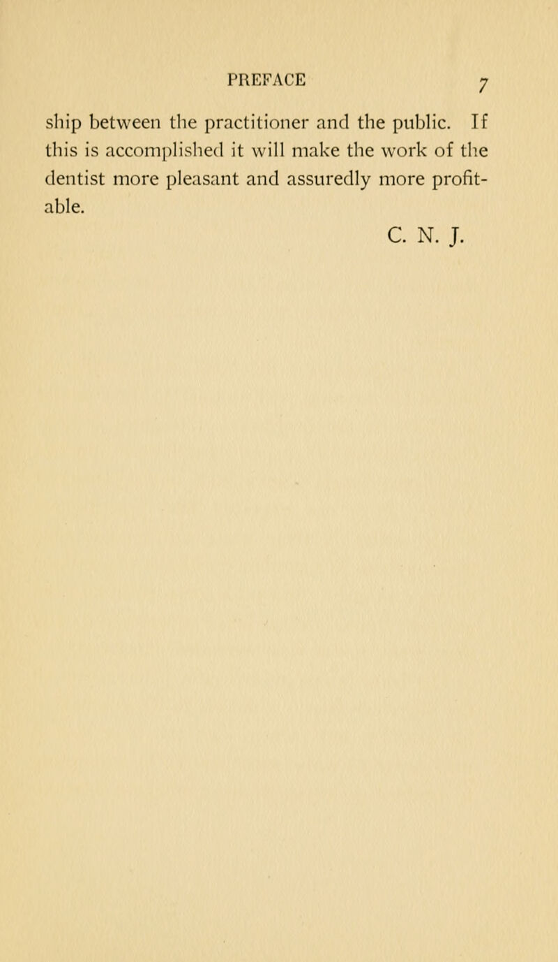 ship between the practitioner and the pubHc. If this is accompHshed it will make the work of the dentist more pleasant and assuredly more profit- able. C. N. J.