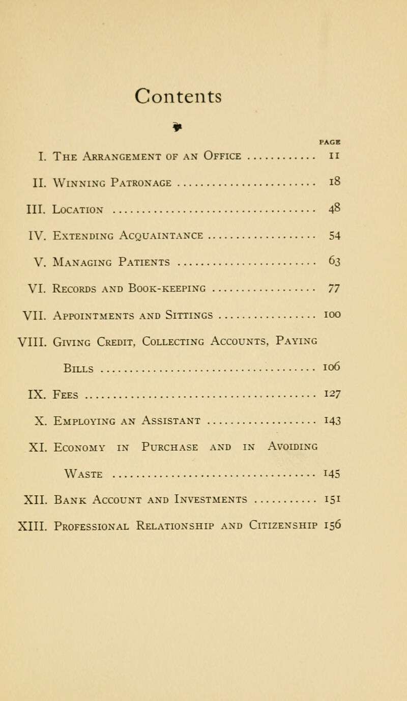 Contents ¥ PAGE I. The ^\rraxgement of an Office ii II. Winning Patronage i8 III. Location 48 IV. Extending Acquaintance 54 V. Managing Patients 63 VI. Records and Book-keeping 77 VII. Appointments and Sittings 100 VIII. Giving Credit, Collecting Accounts, Paying Bills 106 IX. Fees 127 X. Employing an Assistant I43 XL Economy in Purchase and in Avoiding W.\STE 145 XII. Bank Account and Investments 151 XIII. Professional Relationship and Citizenship 156