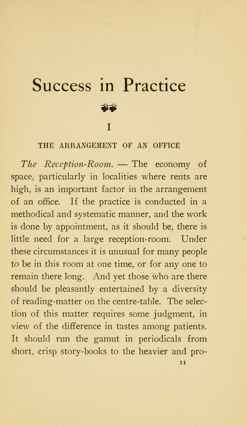 Success in Practice I THE ARRANGEMENT OF AN OFFICE The Reception-Room. — The economy of space, particularly in localities where rents are high, is an important factor in the arrangement of an office. If the practice is conducted in a methodical and systematic manner, and the work is done by appointment, as it should be, there is little need for a large reception-room. Under these circumstances it is unusual for many people to be in this room at one time, or for any one to remain there long. And yet those who are there should be pleasantly entertained by a diversity of reading-matter on the centre-table. The selec- tion of this matter requires some judgment, in view of the difference in tastes among patients. It should run the gamut in periodicals from short, crisp story-books to the heavier and pro-