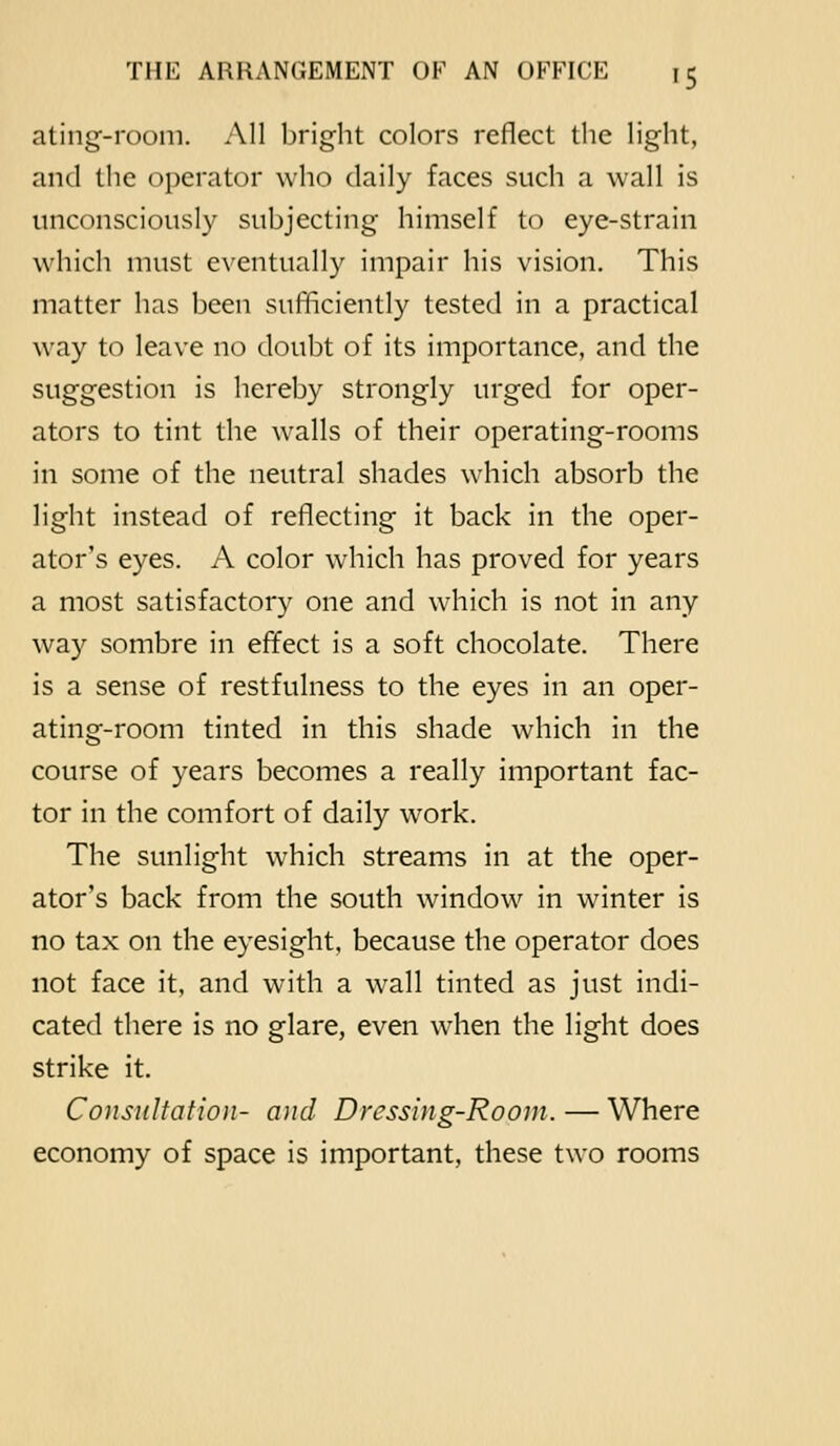 ating-room. All bright colors reflect tlie light, and the operator who daily faces such a wall is unconsciously subjecting himself to eye-strain which must eventually impair his vision. This matter has been sufficiently tested in a practical way to leave no doubt of its importance, and the suggestion is hereby strongly urged for oper- ators to tint the walls of their operating-rooms in some of the neutral shades which absorb the light instead of reflecting it back in the oper- ator's eyes. A color which has proved for years a most satisfactory one and which is not in any way sombre in effect is a soft chocolate. There is a sense of restfulness to the eyes in an oper- ating-room tinted in this shade which in the course of years becomes a really important fac- tor in the comfort of daily work. The sunlight which streams in at the oper- ator's back from the south window in winter is no tax on the eyesight, because the operator does not face it, and with a wall tinted as just indi- cated there is no glare, even when the light does strike it. Consultation- and Dressing-Room. — Where economy of space is important, these two rooms