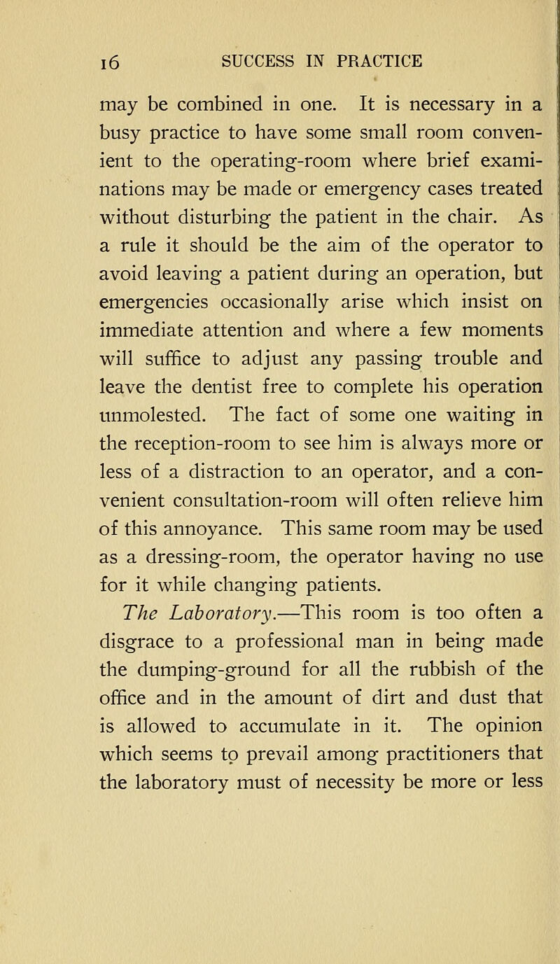 may be combined in one. It is necessary in a busy practice to have some small room conven- ient to the operating-room where brief exami- nations may be made or emergency cases treated without disturbing the patient in the chair. As a rule it should be the aim of the operator to avoid leaving a patient during an operation, but emergencies occasionally arise which insist on immediate attention and where a few moments will suffice to adjust any passing trouble and leave the dentist free to complete his operation unmolested. The fact of some one waiting in the reception-room to see him is always more or less of a distraction to an operator, and a con- venient consultation-room will often relieve him of this annoyance. This same room may be used as a dressing-room, the operator having no use for it while changing patients. The Laboratory.—This room is too often a disgrace to a professional man in being made the dumping-ground for all the rubbish of the office and in the amount of dirt and dust that is allowed to accumulate in it. The opinion which seems to prevail among practitioners that the laboratory must of necessity be more or less