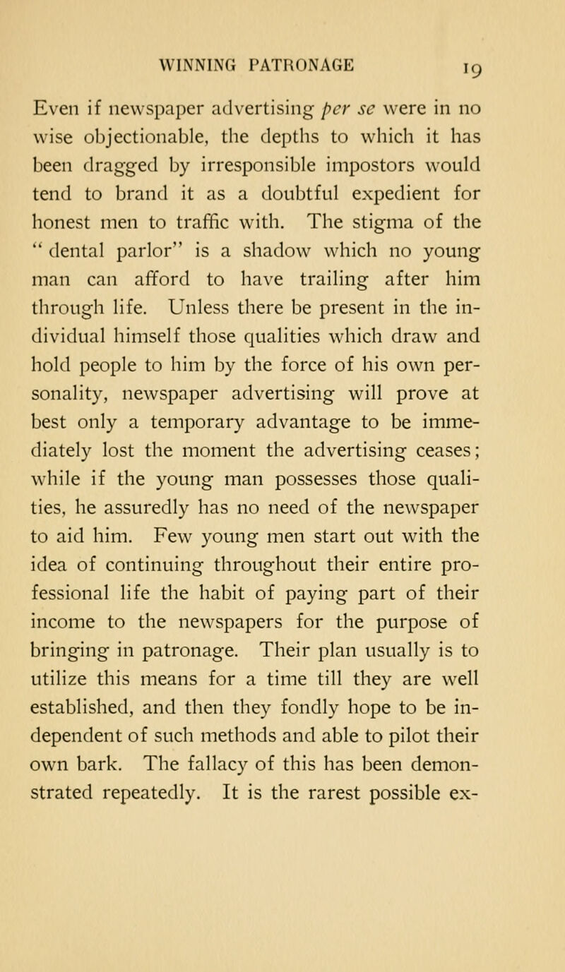 Even if newspaper advertising per se were in no wise objectionable, the depths to which it has been dragged by irresponsible impostors would tend to brand it as a doubtful expedient for honest men to traffic with. The stigma of the  dental parlor is a shadow which no young man can afford to have trailing after him through life. Unless there be present in the in- dividual himself those qualities which draw and hold people to him by the force of his own per- sonality, newspaper advertising will prove at best only a temporary advantage to be imme- diately lost the moment the advertising ceases; while if the young man possesses those quali- ties, he assuredly has no need of the newspaper to aid him. Few young men start out with the idea of continuing throughout their entire pro- fessional life the habit of paying part of their income to the newspapers for the purpose of bringing in patronage. Their plan usually is to utilize this means for a time till they are well established, and then they fondly hope to be in- dependent of such methods and able to pilot their own bark. The fallacy of this has been demon- strated repeatedly. It is the rarest possible ex-