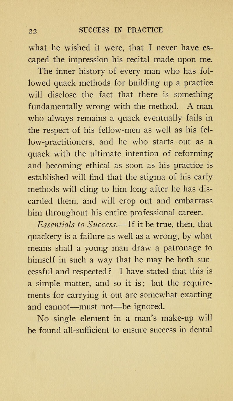 what he wished it were, that I never have es- caped the impression his recital made upon me. The inner history of every man who has fol- lowed quack methods for building up a practice will disclose the fact that there is something fundamentally wrong with the method. A man who always remains a quack eventually fails in the respect of his fellow-men as well as his fel- low-practitioners, and he who starts out as a quack with the ultimate intention of reforming and becoming ethical as soon as his practice is established will find that the stigma of his early methods will cling to him long after he has dis- carded them, and will crop out and embarrass him throughout his entire professional career. Essentials to Success.—If it be true, then, that quackery is a failure as well as a wrong, by what means shall a young man draw a patronage to himself in such a way that he may be both suc- cessful and respected ? I have stated that this is a simple matter, and so it is; but the require- ments for carrying it out are somewhat exacting and cannot—must not—be ignored. No single element in a man's make-up will be found all-sufficient to ensure success in dental