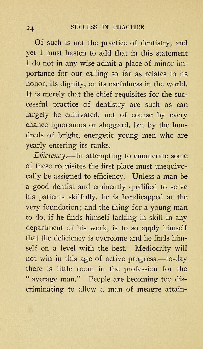 Of such is not the practice of dentistry, and yet I must hasten to add that in this statement I do not in any wise admit a place of minor im- portance for our calHng so far as relates to its honor, its dignity, or its usefulness in the world. It is merely that the chief requisites for the suc- cessful practice of dentistry are such as can largely be cultivated, not of course by every chance ignoramus or sluggard, but by the hun- dreds of bright, energetic young men who are yearly entering its ranks. Efficiency.—In attempting to enumerate some of these requisites the first place must unequivo- cally be assigned to efficiency. Unless a man be a good dentist and eminently qualified to serve his patients skilfully, he is handicapped at the very foundation; and the thing for a young man to do, if he finds himself lacking in skill in any department of his work, is to so apply himself that the deficiency is overcome and he finds him- self on a level with the best. Mediocrity will not win in this age of active progress,—to-day there is little room in the profession for the  average man. People are becoming too dis- criminating to allow a man of meagre attain-