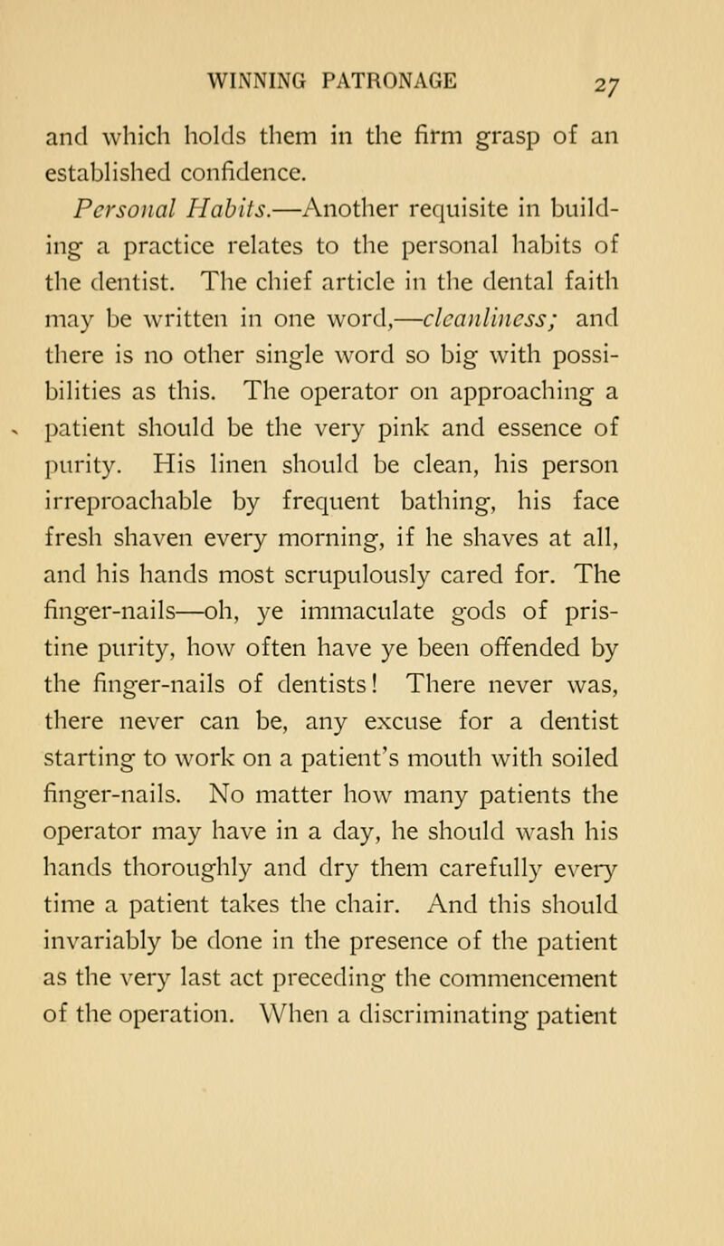 and which holds them in the firm grasp of an estabhshed confidence. Personal Habits.—Another requisite in build- ing a practice relates to the personal habits of the dentist. The chief article in the dental faith may be written in one word,—clcanlbicss; and there is no other single word so big with possi- bilities as this. The operator on approaching a patient should be the very pink and essence of purity. His linen should be clean, his person irreproachable by frequent bathing, his face fresh shaven every morning, if he shaves at all, and his hands most scrupulously cared for. The finger-nails—oh, ye immaculate gods of pris- tine purity, how often have ye been offended by the finger-nails of dentists! There never was, there never can be, any excuse for a dentist starting to work on a patient's mouth with soiled finger-nails. No matter how many patients the operator may have in a day, he should wash his hands thoroughly and dry them carefully every time a patient takes the chair. And this should invariably be done in the presence of the patient as the very last act preceding the commencement of the operation. When a discriminating patient