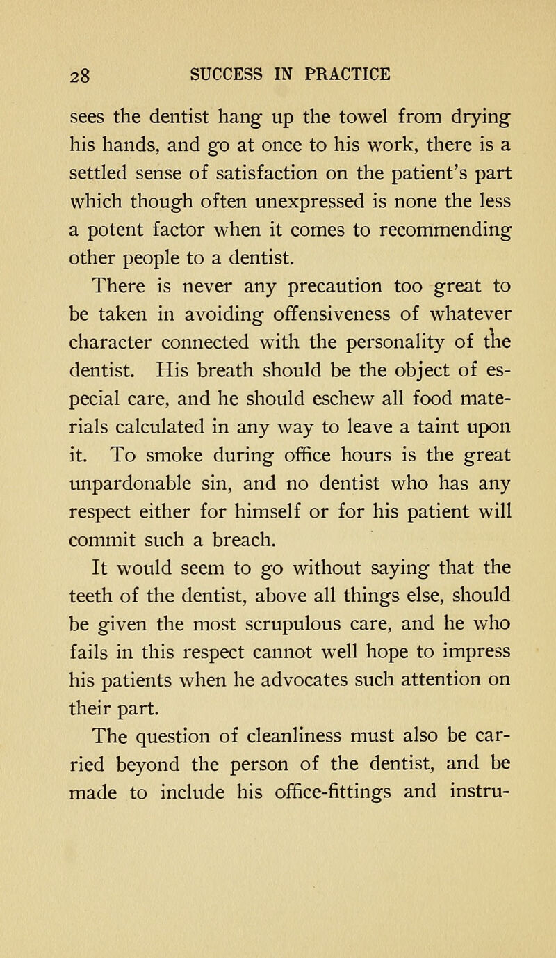sees the dentist hang up the towel from drying his hands, and go at once to his work, there is a settled sense of satisfaction on the patient's part which though often unexpressed is none the less a potent factor when it comes to recommending other people to a dentist. There is never any precaution too great to be taken in avoiding offensiveness of whatever character connected with the personality of the dentist. His breath should be the object of es- pecial care, and he should eschew all food mate- rials calculated in any way to leave a taint upon it. To smoke during office hours is the great unpardonable sin, and no dentist who has any respect either for himself or for his patient will commit such a breach. It would seem to go without saying that the teeth of the dentist, above all things else, should be given the most scrupulous care, and he who fails in this respect cannot well hope to impress his patients when he advocates such attention on their part. The question of cleanliness must also be car- ried beyond the person of the dentist, and be made to include his office-fittings and instru-