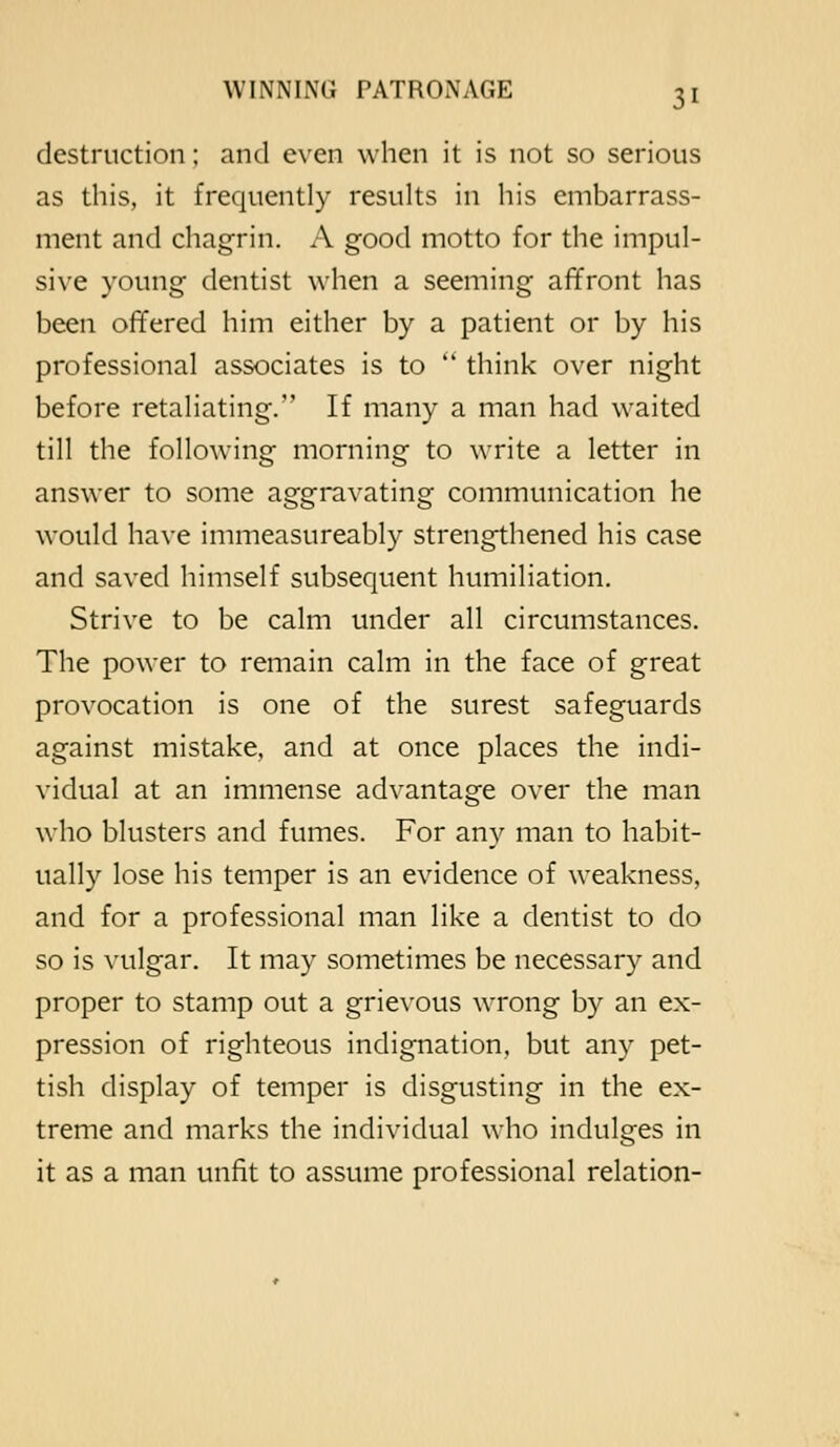 destruction; and even when it is not so serious as this, it frequently results in his embarrass- ment and chagrin. A good motto for the impul- si\'e young dentist when a seeming affront has been offered him either by a patient or by his professional associates is to  think over night before retaliating. If many a man had waited till the following morning to write a letter in answer to some aggravating communication he would have immeasureably strengthened his case and saved himself subsequent humiliation. Strive to be calm under all circumstances. The power to remain calm in the face of great provocation is one of the surest safeguards against mistake, and at once places the indi- vidual at an immense advantage over the man who blusters and fumes. For any man to habit- ually lose his temper is an evidence of weakness, and for a professional man like a dentist to do so is vulgar. It may sometimes be necessary and proper to stamp out a grievous wrong by an ex- pression of righteous indignation, but any pet- tish display of temper is disgusting in the ex- treme and marks the individual who indulges in it as a man unfit to assume professional relation-