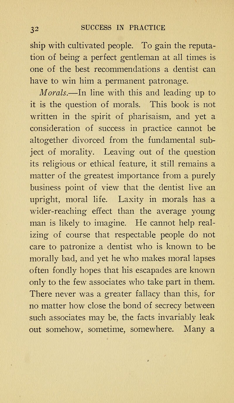 ship with cultivated people. To gain the reputa- tion of being a perfect gentleman at all times is one of the best recommendations a dentist can have to win him a permanent patronage. Morals.—In line with this and leading up to it is the question of morals. This book is not written in the spirit of pharisaism, and yet a consideration of success in practice cannot be altogether divorced from the fundamental sub- ject of morality. Leaving out of the question its religious or ethical feature, it still remains a matter of the greatest importance from a purely business point of view that the dentist live an upright, moral life. Laxity in morals has a wider-reaching effect than the average young man is likely to imagine. He cannot help real- izing of course that respectable people do not care to patronize a dentist who is known to be morally bad, and yet he who makes moral lapses often fondly hopes that his escapades are known only to the few associates who take part in them. There never was a greater fallacy than this, for no matter how close the bond of secrecy between such associates may be, the facts invariably leak out somehow, sometime, somewhere. Many a