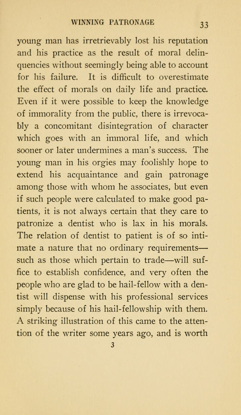 young man has irretrievably lost his reputation and his practice as the result of moral delin- quencies without seemingly being able to account for his failure. It is difficult to overestimate the effect of morals on daily life and practice. Even if it were possible to keep the knowledge of immorality from the public, there is irrevoca- bly a concomitant disintegration of character which goes with an immoral life, and which sooner or later undermines a man's success. The young man in his orgies may foolishly hope to extend his acquaintance and gain patronage among those with whom he associates, but even if such people were calculated to make good pa- tients, it is not always certain that they care to patronize a dentist who is lax in his morals. The relation of dentist to patient is of so inti- mate a nature that no ordinary requirements— such as those which pertain to trade—will suf- fice to establish confidence, and very often the people who are glad to be hail-fellow with a den- tist will dispense with his professional services simply because of his hail-fellowship with them. A striking illustration of this came to the atten- tion of the writer some years ago, and is worth 3