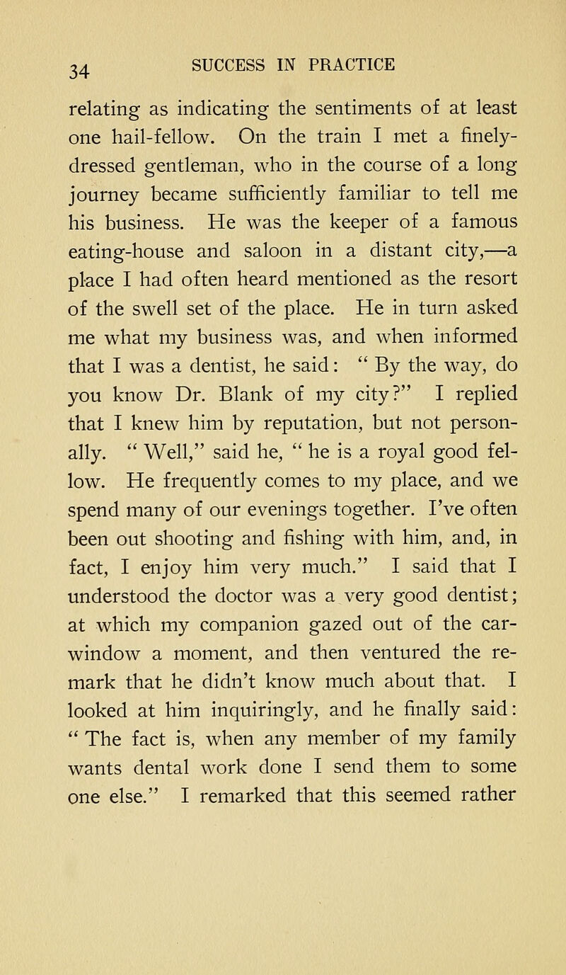 relating as indicating the sentiments of at least one hail-fellow. On the train I met a finely- dressed gentleman, who in the course of a long journey became sufficiently familiar to tell me his business. He was the keeper of a famous eating-house and saloon in a distant city,—a place I had often heard mentioned as the resort of the swell set of the place. He in turn asked me what my business was, and when informed that I was a dentist, he said: By the way, do you know Dr. Blank of my city? I replied that I knew him by reputation, but not person- ally.  Well, said he,  he is a royal good fel- low. He frequently comes to my place, and we spend many of our evenings together. I've often been out shooting and fishing with him, and, in fact, I enjoy him very much. I said that I understood the doctor was a very good dentist; at which my companion gazed out of the car- window a moment, and then ventured the re- mark that he didn't know much about that. I looked at him inquiringly, and he finally said:  The fact is, when any member of my family wants dental work done I send them to some one else. I remarked that this seemed rather