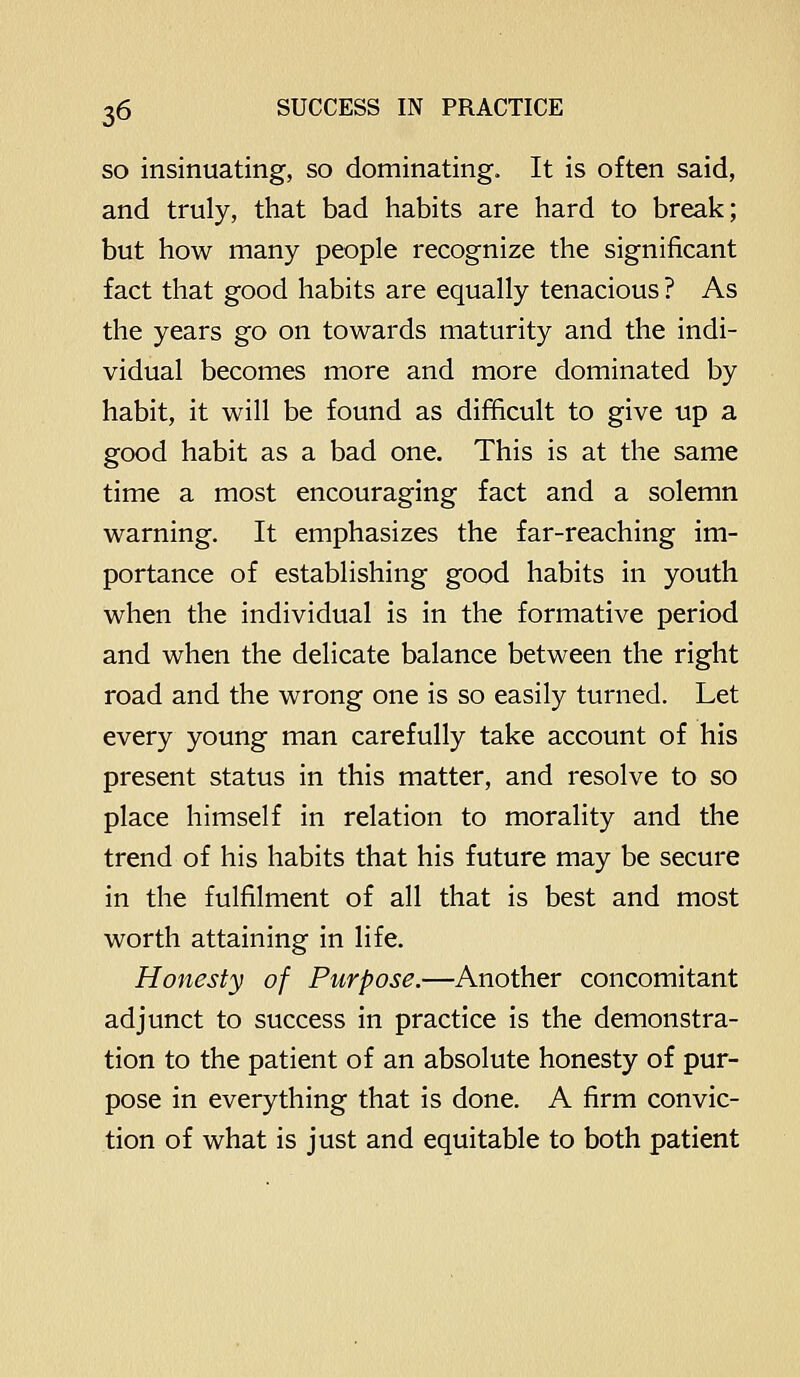 SO insinuating, so dominating. It is often said, and truly, that bad habits are hard to break; but how many people recognize the significant fact that good habits are equally tenacious ? As the years go on towards maturity and the indi- vidual becomes more and more dominated by habit, it will be found as difficult to give up a good habit as a bad one. This is at the same time a most encouraging fact and a solemn warning. It emphasizes the far-reaching im- portance of establishing good habits in youth when the individual is in the formative period and when the delicate balance between the right road and the wrong one is so easily turned. Let every young man carefully take account of his present status in this matter, and resolve to so place himself in relation to morality and the trend of his habits that his future may be secure in the fulfilment of all that is best and most worth attaining in life. Honesty of Purpose.—Another concomitant adjunct to success in practice is the demonstra- tion to the patient of an absolute honesty of pur- pose in everything that is done. A firm convic- tion of what is just and equitable to both patient