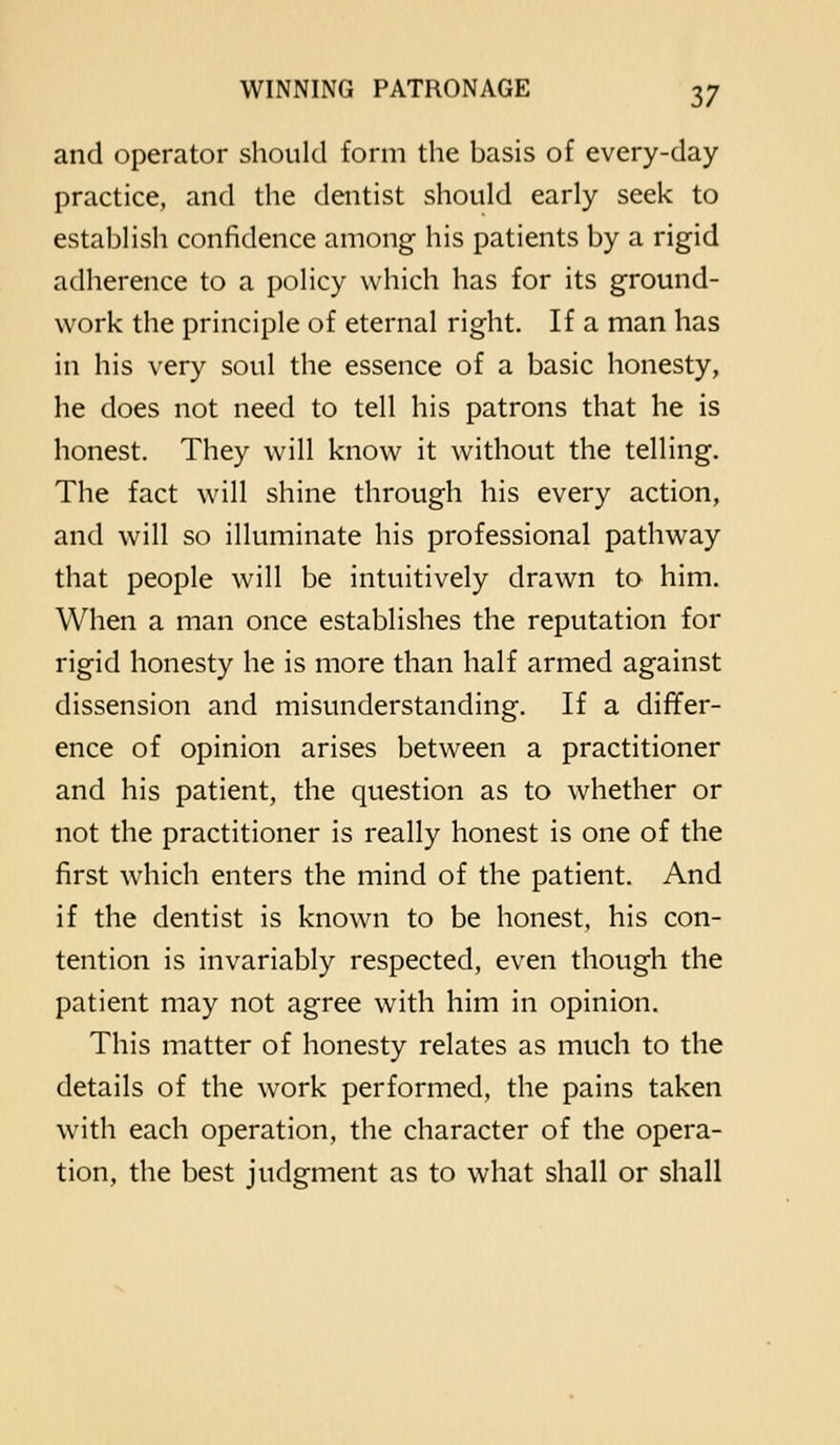 and operator should form the basis of every-day practice, and the dentist should early seek to establish confidence among his patients by a rigid adherence to a policy which has for its ground- work the principle of eternal right. If a man has in his very soul the essence of a basic honesty, he does not need to tell his patrons that he is honest. They will know it without the telling. The fact will shine through his every action, and will so illuminate his professional pathway that people will be intuitively drawn to him. When a man once establishes the reputation for rigid honesty he is more than half armed against dissension and misunderstanding. If a differ- ence of opinion arises between a practitioner and his patient, the question as to whether or not the practitioner is really honest is one of the first w^hich enters the mind of the patient. And if the dentist is known to be honest, his con- tention is invariably respected, even though the patient may not agree with him in opinion. This matter of honesty relates as much to the details of the work performed, the pains taken with each operation, the character of the opera- tion, the best judgment as to what shall or shall