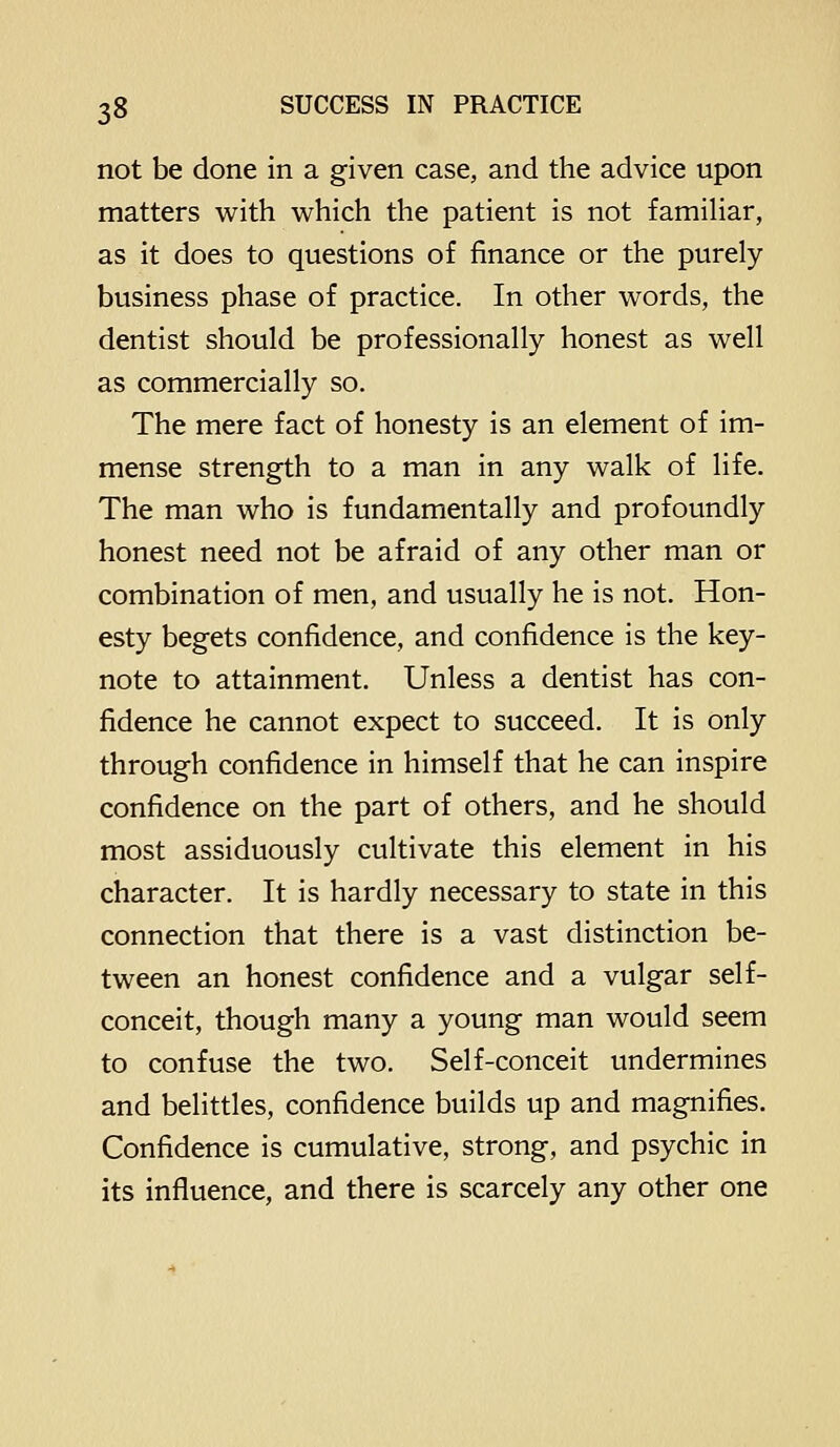 not be done in a given case, and the advice upon matters with which the patient is not famihar, as it does to questions of finance or the purely business phase o£ practice. In other words, the dentist should be professionally honest as well as commercially so. The mere fact of honesty is an element of im- mense strength to a man in any walk of life. The man who is fundamentally and profoundly honest need not be afraid of any other man or combination of men, and usually he is not. Hon- esty begets confidence, and confidence is the key- note to attainment. Unless a dentist has con- fidence he cannot expect to succeed. It is only through confidence in himself that he can inspire confidence on the part of others, and he should most assiduously cultivate this element in his character. It is hardly necessary to state in this connection that there is a vast distinction be- tween an honest confidence and a vulgar self- conceit, though many a young man would seem to confuse the two. Self-conceit undermines and belittles, confidence builds up and magnifies. Confidence is cumulative, strong, and psychic in its influence, and there is scarcely any other one