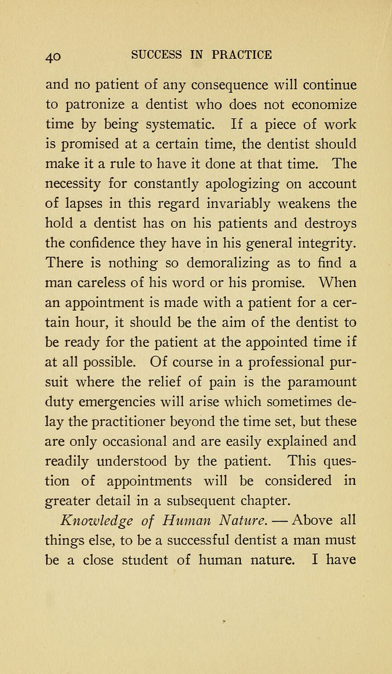 and no patient of any consequence will continue to patronize a dentist who does not economize time by being systematic. If a piece of work is promised at a certain time, the dentist should make it a rule to have it done at that time. The necessity for constantly apologizing on account of lapses in this regard invariably weakens the hold a dentist has on his patients and destroys the confidence they have in his general integrity. There is nothing so demoralizing as to find a man careless of his word or his promise. When an appointment is made with a patient for a cer- tain hour, it should be the aim of the dentist to be ready for the patient at the appointed time if at all possible. Of course in a professional pur- suit where the relief of pain is the paramount duty emergencies will arise which sometimes de- lay the practitioner beyond the time set, but these are only occasional and are easily explained and readily understood by the patient. This ques- tion of appointments will be considered in greater detail in a subsequent chapter. Knowledge of Human Nature. — Above all things else, to be a successful dentist a man must be a close student of human nature. I have