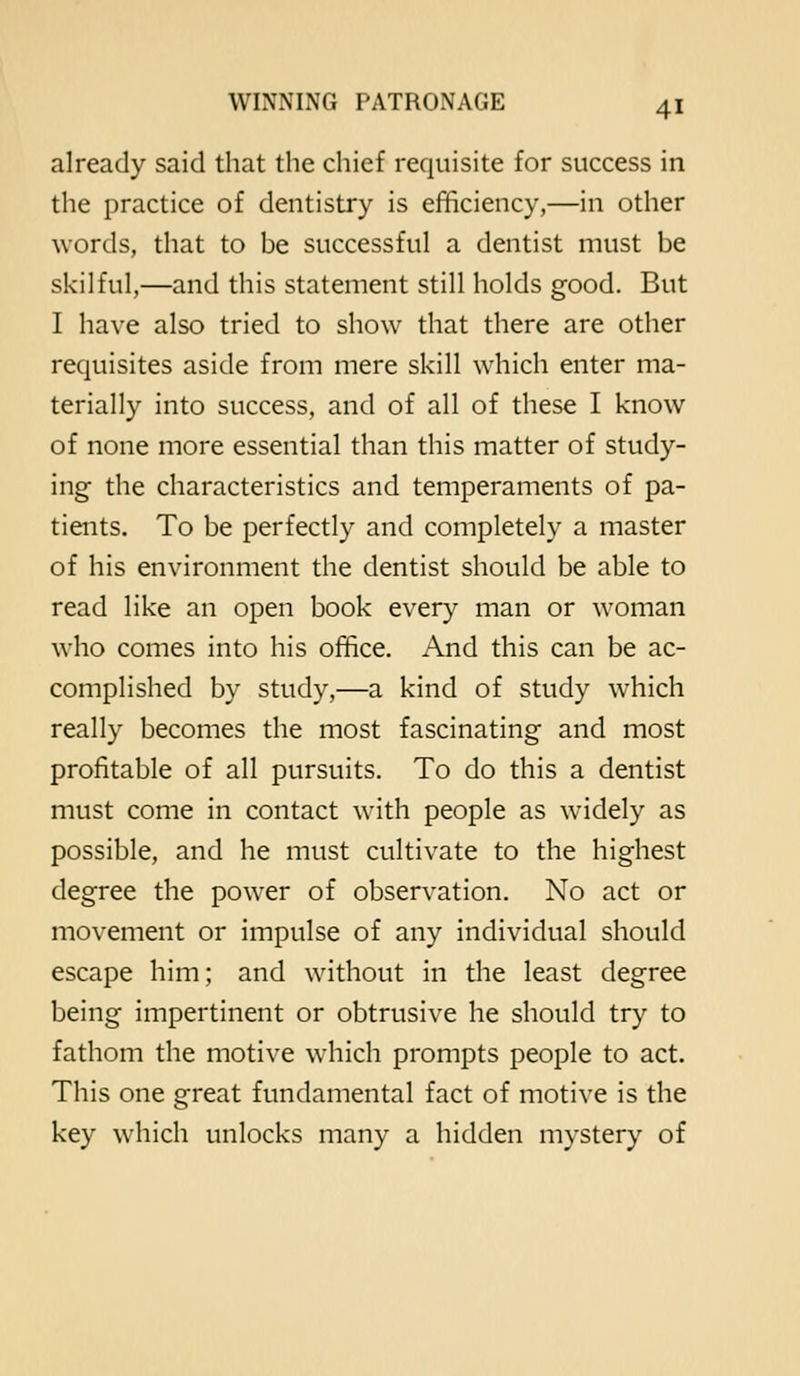 already said that the chief requisite for success in the practice of dentistry is efficiency,—in other words, that to be successful a dentist must be skilful,—and this statement still holds good. But I have also tried to show that there are other requisites aside from mere skill which enter ma- terially into success, and of all of these I know of none more essential than this matter of study- ing- the characteristics and temperaments of pa- tients. To be perfectly and completely a master of his environment the dentist should be able to read like an open book every man or woman who comes into his office. And this can be ac- complished by study,—a kind of study which really becomes the most fascinating and most profitable of all pursuits. To do this a dentist must come in contact with people as widely as possible, and he must cultivate to the highest degree the power of observation. No act or movement or impulse of any individual should escape him; and without in the least degree being impertinent or obtrusive he should try to fathom the motive which prompts people to act. This one great fundamental fact of motive is the key which unlocks many a hidden mystery of