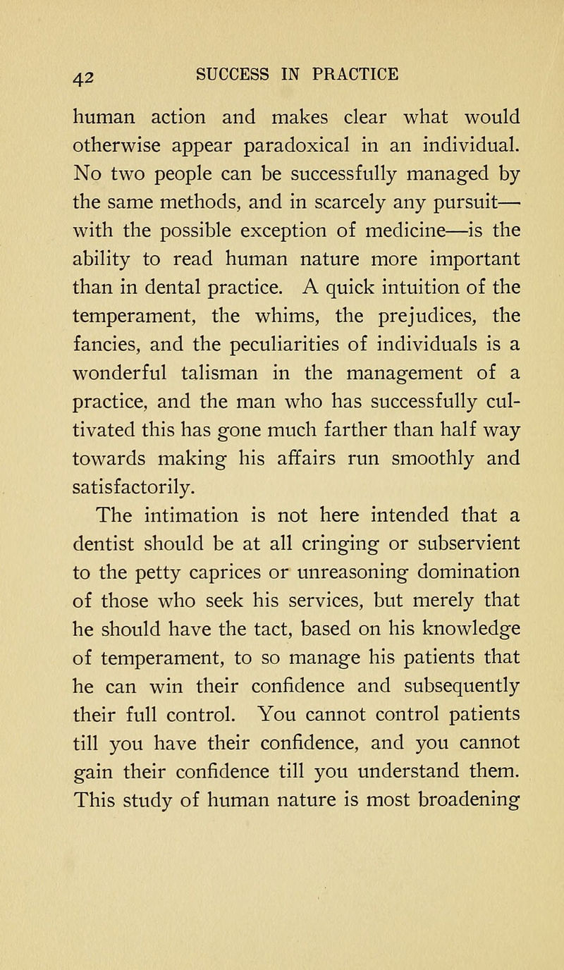 human action and makes dear what would otherwise appear paradoxical in an individual. No two people can be successfully managed by the same methods, and in scarcely any pursuit— with the possible exception of medicine—is the ability to read human nature more important than in dental practice. A quick intuition of the temperament, the whims, the prejudices, the fancies, and the peculiarities of individuals is a wonderful talisman in the management of a practice, and the man who has successfully cul- tivated this has gone much farther than half way towards making his affairs run smoothly and satisfactorily. The intimation is not here intended that a dentist should be at all cringing or subservient to the petty caprices or unreasoning domination of those who seek his services, but merely that he should have the tact, based on his knowledge of temperament, to so manage his patients that he can win their confidence and subsequently their full control. You cannot control patients till you have their confidence, and you cannot gain their confidence till you understand them. This study of human nature is most broadening