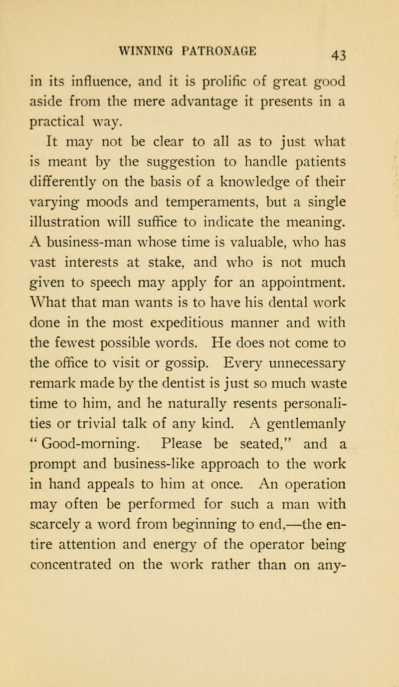 in its influence, and it is prolific of great good aside from the mere advantage it presents in a practical way. It may not be clear to all as to just what is meant by the suggestion to handle patients differently on the basis of a knowledge of their varying moods and temperaments, but a single illustration will suffice to indicate the meaning. A business-man whose time is valuable, who has vast interests at stake, and who is not much given to speech may apply for an appointment. What that man wants is to have his dental work done in the most expeditious manner and with the fewest possible words. He does not come to the office to visit or gossip. Every unnecessary remark made by the dentist is just so much waste time to him, and he naturally resents personali- ties or trivial talk of any kind. A gentlemanly  Good-morning. Please be seated, and a prompt and business-like approach to the work in hand appeals to him at once. An operation may often be performed for such a man with scarcely a word from beginning to end,—the en- tire attention and energy of the operator being concentrated on the work rather than on any-
