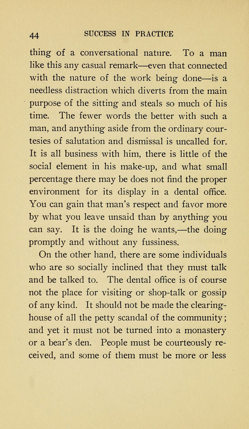 thing of a conversational nature. To a man like this any casual remark—even that connected with the nature of the work being done—is a needless distraction which diverts from the main purpose of the sitting and steals so much of his time. The fewer words the better with such a man, and anything aside from the ordinary cour- tesies of salutation and dismissal is uncalled for. It is all business with him, there is little of the social element in his make-up, and what small percentage there may be does not find the proper environment for its display in a dental office. You can gain that man's respect and favor more by what you leave unsaid than by anything you can say. It is the doing he wants,—the doing promptly and without any fussiness. On the other hand, there are some individuals who are so socially inclined that they must talk and be talked to. The dental office is of course not the place for visiting or shop-talk or gossip of any kind. It should not be made the clearing- house of all the petty scandal of the community; and yet it must not be turned into a monastery or a bear's den. People must be courteously re- ceived, and some of them must be more or less