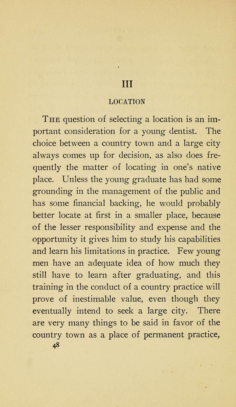 Ill LOCATION The question of selecting a location is an im- portant consideration for a young dentist. The choice between a country town and a large city always comes up for decision, as also does fre- quently the matter of locating in one's native place. Unless the young graduate has had some grounding in the management of the public and has some financial backing, he would probably better locate at first in a smaller place, because of the lesser responsibility and expense and the opportunity it gives him to study his capabilities and learn his limitations in practice. Few young men have an adequate idea of how much they still have to learn after graduating, and this training in the conduct of a country practice will prove of inestimable value, even though they eventually intend to seek a large city. There are very many things to be said in favor of the country town as a place of permanent practice,
