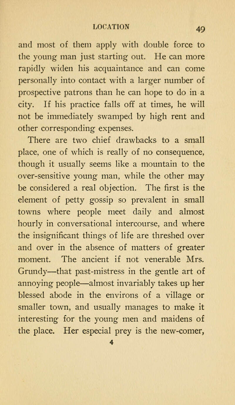 and most of them apply with double force to the young man just starting out. He can more rapidly widen his acquaintance and can come personally into contact with a larger number of prospective patrons than he can hope to do in a city. If his practice falls off at times, he will not be immediately swamped by high rent and other corresponding expenses. There are two chief drawbacks to a small place, one of which is really of no consequence, though it usually seems like a mountain to the over-sensitive young man, while the other may be considered a real objection. The first is the element of petty gossip so prevalent in small towns where people meet daily and almost hourly in conversational intercourse, and where the insignificant things of life are threshed over and over in the absence of matters of greater moment. The ancient if not venerable Mrs. Grundy—that past-mistress in the gentle art of annoying people—almost invariably takes up her blessed abode in the environs of a village or smaller town, and usually manages to make it interesting for the young men and maidens of the place. Her especial prey is the new-comer, 4