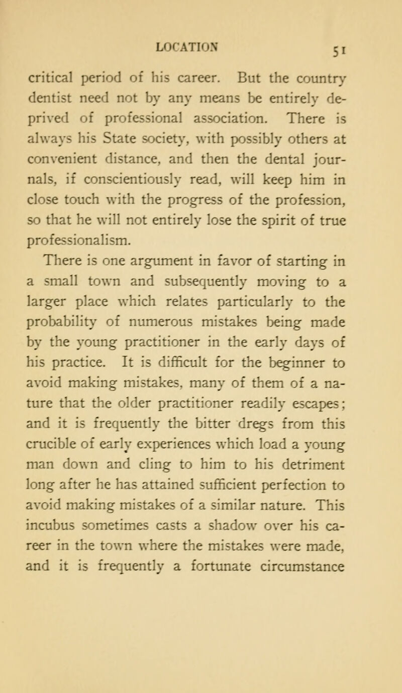 critical period of his career. But the country dentist need not by any means be entirely de- prived of professional association. There is always his State society, with possibly others at convenient distance, and then the dental jour- nals, if conscientiously read, will keep him in close touch with the progress of the profession, so that he will not entirely lose the spirit of true professionalism. There is one argument in favor of starting in a small town and subsequently moving to a larger place which relates particularly to the probability of numerous mistakes being made by the young practitioner in the early days of his practice. It is difficult for the beginner to avoid making mistakes, many of them of a na- ture that the older practitioner readily escapes; and it is frequently the bitter dr^s from this crucible of early experiences which load a young man down and cling to him to his detriment long after he has attained sufficient perfection to avoid making mistakes of a similar nature. This incubus sometimes casts a shadow over his ca- reer in the town where the mistakes were made, and it is frequently a fortunate circumstance