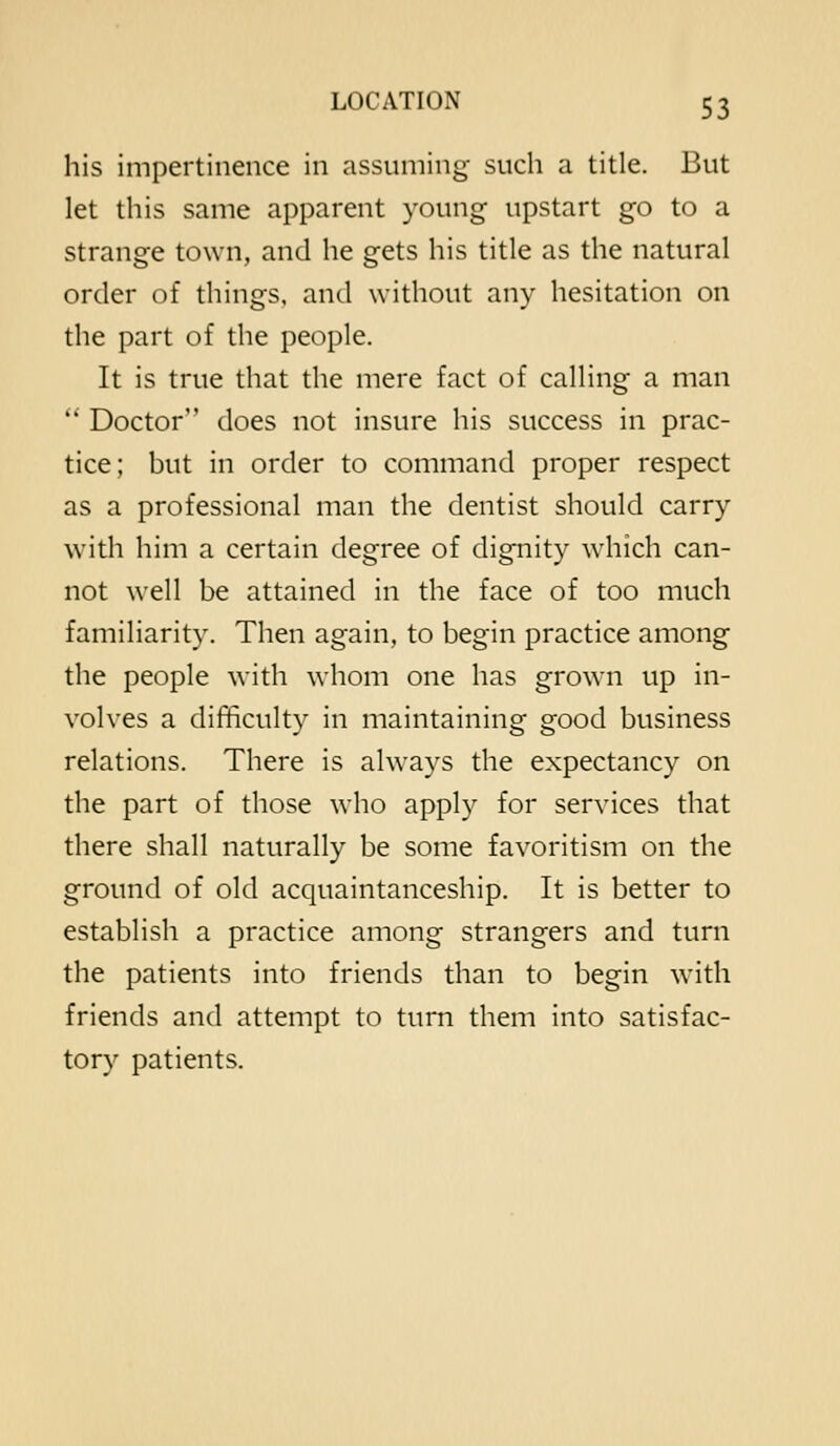 his impertinence in assuming such a title. But let this same apparent young upstart go to a strange town, and he gets his title as the natural order of things, and without any hesitation on the part of the people. It is true that the mere fact of calling a man  Doctor does not insure his success in prac- tice; but in order to command proper respect as a professional man the dentist should carry with him a certain degree of dignity which can- not well be attained in the face of too much familiarity. Then again, to begin practice among the people with whom one has grown up in- volves a difficulty in maintaining good business relations. There is always the expectancy on the part of those who apply for services that there shall naturally be some favoritism on the ground of old acquaintanceship. It is better to establish a practice among strangers and turn the patients into friends than to begin with friends and attempt to turn them into satisfac- tory patients.