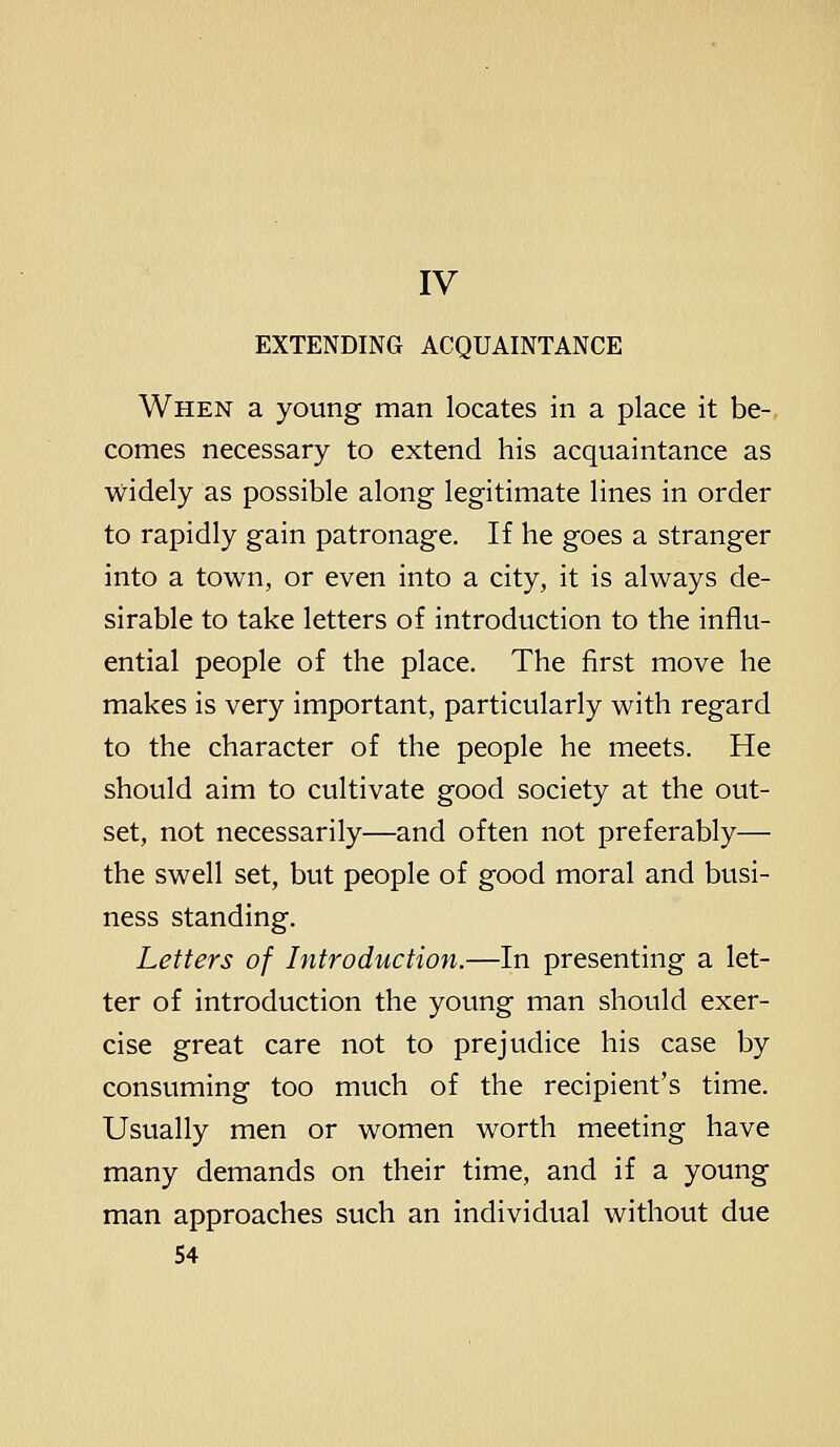 IV EXTENDING ACQUAINTANCE When a young man locates in a place it be- comes necessary to extend his acquaintance as widely as possible along legitimate lines in order to rapidly gain patronage. If he goes a stranger into a town, or even into a city, it is always de- sirable to take letters of introduction to the influ- ential people of the place. The first move he makes is very important, particularly with regard to the character of the people he meets. He should aim to cultivate good society at the out- set, not necessarily—and often not preferably— the swell set, but people of good moral and busi- ness standing. Letters of Introduction.—In presenting a let- ter of introduction the young man should exer- cise great care not to prejudice his case by consuming too much of the recipient's time. Usually men or women worth meeting have many demands on their time, and if a young man approaches such an individual without due