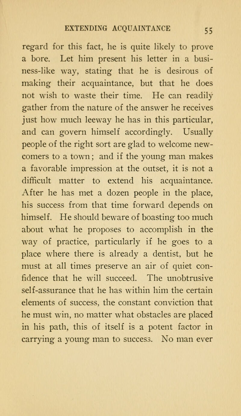 regard for this fact, he is quite likely to prove a bore. Let him present his letter in a busi- ness-like way, stating that he is desirous of making their acquaintance, but that he does not wish to waste their time. He can readily gather from the nature of the answer he receives just how much leeway he has in this particular, and can govern himself accordingly. Usually people of the right sort are glad to welcome new- comers to a town; and if the young man makes a favorable impression at the outset, it is not a difficult matter to extend his acquaintance. After he has met a dozen people in the place, his success from that time forward depends on himself. He should beware of boasting too much about what he proposes to accomplish in the way of practice, particularly if he goes to a place where there is already a dentist, but he must at all times preserve an air of quiet con- fidence that he will succeed. The unobtrusive self-assurance that he has within him the certain elements of success, the constant conviction that he must win, no matter what obstacles are placed in his path, this of itself is a potent factor in carrying a young man to success. No man ever