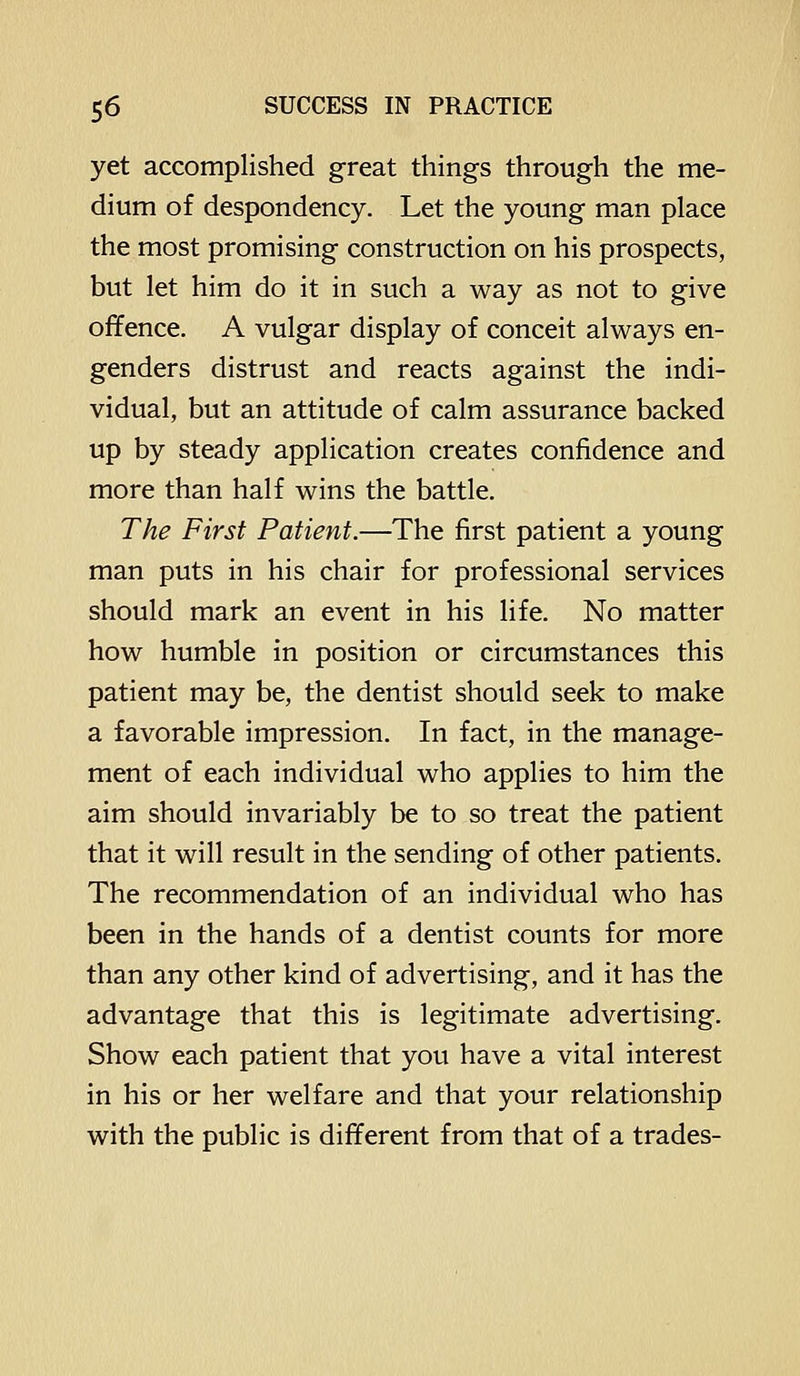 yet accomplished great things through the me- dium of despondency. Let the young man place the most promising construction on his prospects, but let him do it in such a way as not to give offence. A vulgar display of conceit always en- genders distrust and reacts against the indi- vidual, but an attitude of calm assurance backed up by steady application creates confidence and more than half wins the battle. The First Patient.—The first patient a young man puts in his chair for professional services should mark an event in his life. No matter how humble in position or circumstances this patient may be, the dentist should seek to make a favorable impression. In fact, in the manage- ment of each individual who applies to him the aim should invariably be to so treat the patient that it will result in the sending of other patients. The recommendation of an individual who has been in the hands of a dentist counts for more than any other kind of advertising, and it has the advantage that this is legitimate advertising. Show each patient that you have a vital interest in his or her welfare and that your relationship with the public is different from that of a trades-