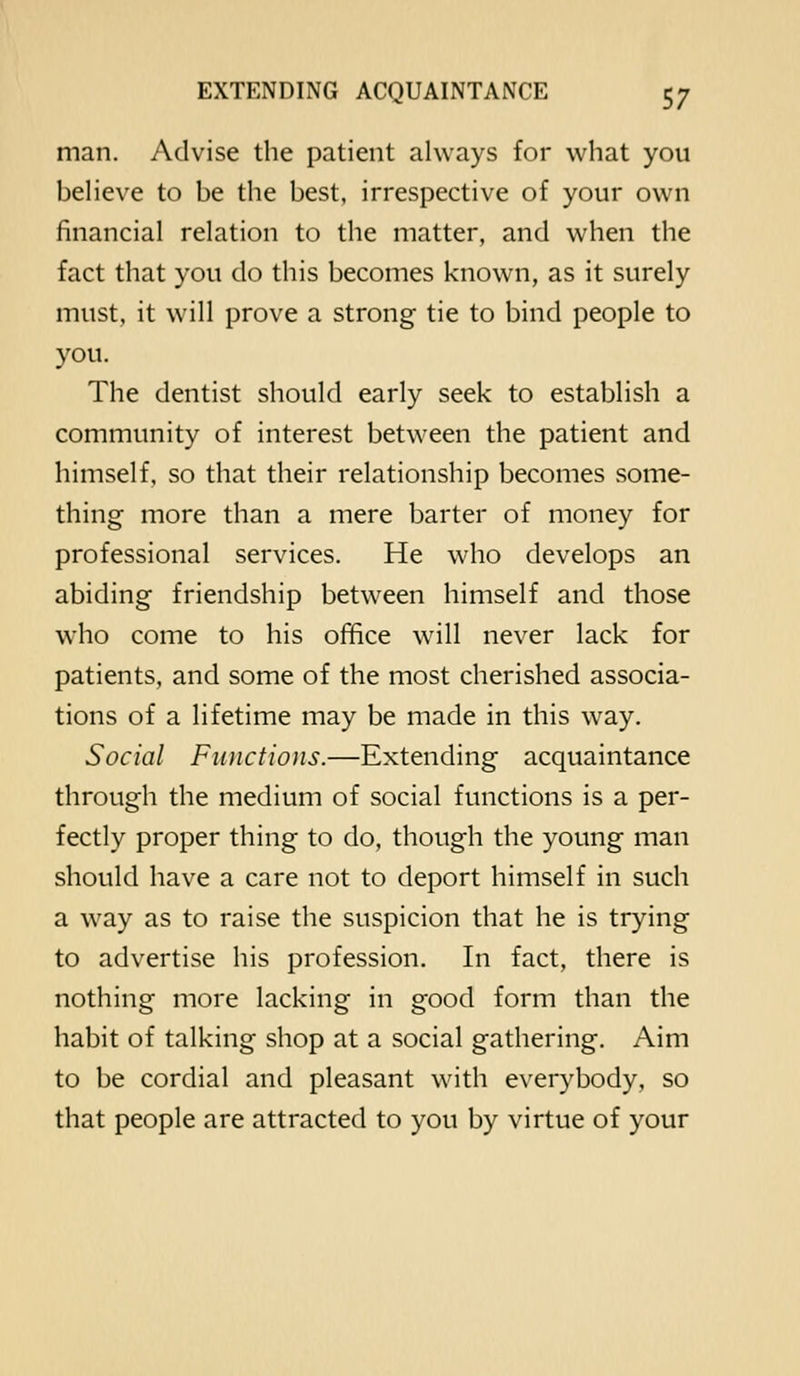 man. Advise the patient always for what you believe to be the best, irrespective of your own financial relation to the matter, and when the fact that you do this becomes known, as it surely must, it will prove a strong tie to bind people to you. The dentist should early seek to establish a community of interest between the patient and himself, so that their relationship becomes some- thing more than a mere barter of money for professional services. He who develops an abiding friendship between himself and those who come to his office will never lack for patients, and some of the most cherished associa- tions of a lifetime may be made in this way. Social Functions.—Extending acquaintance through the medium of social functions is a per- fectly proper thing to do, though the young man should have a care not to deport himself in such a w^ay as to raise the suspicion that he is trying to advertise his profession. In fact, there is nothing more lacking in good form than the habit of talking shop at a social gathering. Aim to be cordial and pleasant with everybody, so that people are attracted to you by virtue of your