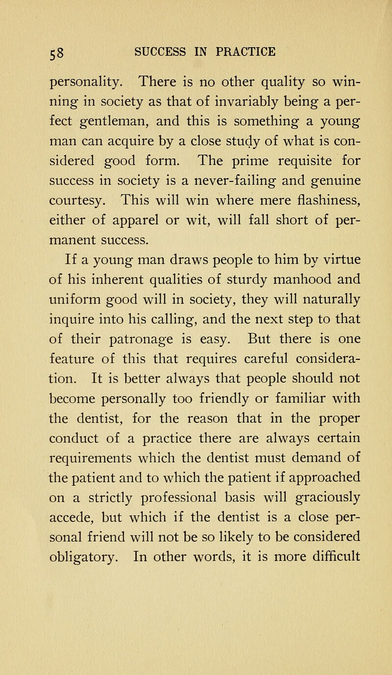 personality. There is no other quality so win- ning in society as that of invariably being a per- fect gentleman, and this is something a young man can acquire by a close study of what is con- sidered good form. The prime requisite for success in society is a never-failing and genuine courtesy. This will win where mere flashiness, either of apparel or wit, will fall short of per- manent success. If a young man draws people to him by virtue of his inherent qualities of sturdy manhood and uniform good will in society, they will naturally inquire into his calling, and the next step to that of their patronage is easy. But there is one feature of this that requires careful considera- tion. It is better always that people should not become personally too friendly or familiar with the dentist, for the reason that in the proper conduct of a practice there are always certain requirements which the dentist must demand of the patient and to which the patient if approached on a strictly professional basis will graciously accede, but which if the dentist is a close per- sonal friend will not be so likely to be considered obligatory. In other words, it is more difficult
